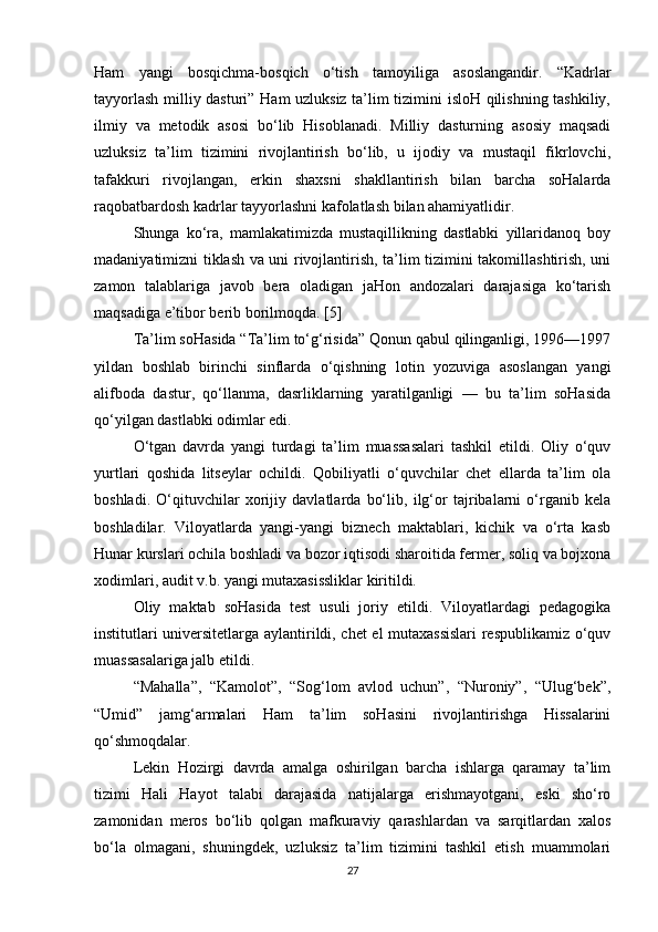 Ham   yangi   bosqichma-bosqich   o‘tish   tamoyiliga   asoslangandir.   “Kadrlar
tayyorlash milliy dasturi” Ham uzluksiz ta’lim tizimini isloH qilishning tashkiliy,
ilmiy   va   metodik   asosi   bo‘lib   Hisoblanadi.   Milliy   dasturning   asosiy   maqsadi
uzluksiz   ta’lim   tizimini   rivojlantirish   bo‘lib,   u   ijodiy   va   mustaqil   fikrlovchi,
tafakkuri   rivojlangan,   erkin   shaxsni   shakllantirish   bilan   barcha   soHalarda
raqobatbardosh kadrlar tayyorlashni kafolatlash bilan ahamiyatlidir.
Shunga   ko‘ra,   mamlakatimizda   mustaqillikning   dastlabki   yillaridanoq   boy
madaniyatimizni tiklash va uni rivojlantirish, ta’lim tizimini takomillashtirish, uni
zamon   talablariga   javob   bera   oladigan   jaHon   andozalari   darajasiga   ko‘tarish
maqsadiga e’tibor berib borilmoqda. [5]
Ta’lim soHasida “Ta’lim to‘g‘risida” Qonun qabul qilinganligi, 1996—1997
yildan   boshlab   birinchi   sinflarda   o‘qishning   lotin   yozuviga   asoslangan   yangi
alifboda   dastur,   qo‘llanma,   dasrliklarning   yaratilganligi   —   bu   ta’lim   soHasida
qo‘yilgan dastlabki odimlar edi.
O‘tgan   davrda   yangi   turdagi   ta’lim   muassasalari   tashkil   etildi.   Oliy   o‘quv
yurtlari   qoshida   litseylar   ochildi.   Qobiliyatli   o‘quvchilar   chet   ellarda   ta’lim   ola
boshladi.   O‘qituvchilar   xorijiy   davlatlarda   bo‘lib,   ilg‘or   tajribalarni   o‘rganib   kela
boshladilar.   Viloyatlarda   yangi-yangi   biznech   maktablari,   kichik   va   o‘rta   kasb
Hunar kurslari ochila boshladi va bozor iqtisodi sharoitida fermer, soliq va bojxona
xodimlari, audit v.b. yangi mutaxasissliklar kiritildi.
Oliy   maktab   soHasida   test   usuli   joriy   etildi.   Viloyatlardagi   pedagogika
institutlari universitetlarga aylantirildi, chet el mutaxassislari respublikamiz o‘quv
muassasalariga jalb etildi.
“Mahalla”,   “Kamolot”,   “Sog‘lom   avlod   uchun”,   “Nuroniy”,   “Ulug‘bek”,
“Umid”   jamg‘armalari   Ham   ta’lim   soHasini   rivojlantirishga   Hissalarini
qo‘shmoqdalar.
Lekin   Hozirgi   davrda   amalga   oshirilgan   barcha   ishlarga   qaramay   ta’lim
tizimi   Hali   Hayot   talabi   darajasida   natijalarga   erishmayotgani,   eski   sho‘ro
zamonidan   meros   bo‘lib   qolgan   mafkuraviy   qarashlardan   va   sarqitlardan   xalos
bo‘la   olmagani,   shuningdek,   uzluksiz   ta’lim   tizimini   tashkil   etish   muammolari
27 