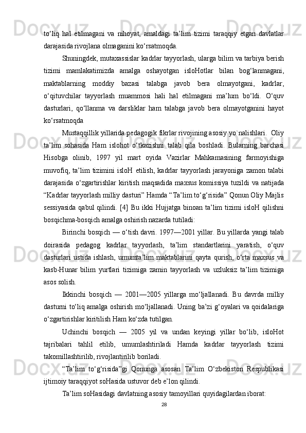 to‘liq   hal   etilmagani   va   nihoyat,   amaldagi   ta’lim   tizimi   taraqqiy   etgan   davlatlar
darajasida rivojlana olmaganini ko‘rsatmoqda.
Shuningdek, mutaxassislar kadrlar tayyorlash, ularga bilim va tarbiya berish
tizimi   mamlakatimizda   amalga   oshayotgan   isloHotlar   bilan   bog‘lanmagani,
maktablarning   moddiy   bazasi   talabga   javob   bera   olmayotgani,   kadrlar,
o‘qituvchilar   tayyorlash   muammosi   hali   hal   etilmagani   ma’lum   bo‘ldi.   O‘quv
dasturlari,   qo‘llanma   va   darsliklar   ham   talabga   javob   bera   olmayotganini   hayot
ko‘rsatmoqda
Mustaqqillik yillarida pedagogik fikrlar rivojining asosiy yo`nalishlari.  Oliy
ta’lim   sohasida   Ham   islohot   o‘tkazishni   talab   qila   boshladi.   Bularning   barchasi
Hisobga   olinib,   1997   yil   mart   oyida   Vazirlar   Mahkamasining   farmoyishiga
muvofiq,   ta’lim   tizimini   isloH   etilish,   kadrlar   tayyorlash   jarayoniga   zamon   talabi
darajasida  o‘zgartirishlar  kiritish  maqsadida   maxsus  komissiya   tuzildi   va  natijada
“Kadrlar tayyorlash milliy dasturi” Hamda “Ta’lim to‘g‘risida” Qonun Oliy Majlis
sessiyasida  qabul  qilindi.  [4]  Bu  ikki  Hujjatga  binoan   ta’lim   tizimi   isloH  qilishni
bosqichma-bosqich amalga oshirish nazarda tutiladi:
Birinchi bosqich — o‘tish davri. 1997—2001 yillar. Bu yillarda yangi talab
doirasida   pedagog   kadrlar   tayyorlash,   ta’lim   standartlarini   yaratish,   o‘quv
dasturlari   ustida   ishlash,   umumta’lim   maktablarini   qayta   qurish,   o‘rta   maxsus   va
kasb-Hunar   bilim   yurtlari   tizimiga   zamin   tayyorlash   va   uzluksiz   ta’lim   tizimiga
asos solish.
Ikkinchi   bosqich   —   2001—2005   yillarga   mo‘ljallanadi.   Bu   davrda   milliy
dasturni to‘liq amalga oshirish mo‘ljallanadi. Uning ba’zi g‘oyalari va qoidalariga
o‘zgartirishlar kiritilish Ham ko‘zda tutilgan.
Uchinchi   bosqich   —   2005   yil   va   undan   keyingi   yillar   bo‘lib,   isloHot
tajribalari   tahlil   etilib,   umumlashtiriladi   Hamda   kadrlar   tayyorlash   tizimi
takomillashtirilib, rivojlantirilib boriladi.
“Ta’lim   to‘g‘risida”gi   Qonunga   asosan   Ta’lim   O‘zbekiston   Respublikasi
ijtimoiy taraqqiyot soHasida ustuvor deb e’lon qilindi.
Ta’lim soHasidagi davlatning asosiy tamoyillari quyidagilardan iborat:
28 