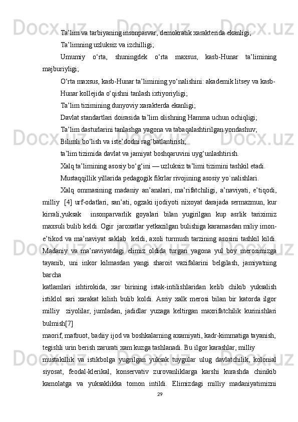 Ta’lim va tarbiyaning insonparvar, demokratik xarakterida ekanligi;
Ta’limning uzluksiz va izchilligi;
Umumiy   o‘rta,   shuningdek   o‘rta   maxsus,   kasb-Hunar   ta’limining
majburiyligi;
O‘rta maxsus, kasb-Hunar ta’limining yo‘nalishini: akademik litsey va kasb-
Hunar kollejida o‘qishni tanlash ixtiyoriyligi;
Ta’lim tizimining dunyoviy xarakterda ekanligi;
Davlat standartlari doirasida ta’lim olishning Hamma uchun ochiqligi;
Ta’lim dasturlarini tanlashga yagona va tabaqalashtirilgan yondashuv;
Bilimli bo‘lish va iste’dodni rag‘batlantirish;
ta’lim tizimida davlat va jamiyat boshqaruvini uyg‘unlashtirish.
Xalq ta’limining asosiy bo‘g‘ini — uzluksiz ta’limi tizimini tashkil etadi.
Mustaqqillik yillarida pedagogik fikrlar rivojining asosiy yo`nalishlari.
Xalq   ommasining   madaniy   an’analari,   ma’rifatchiligi,   a’naviyati,   e’tiqodi,
milliy   [4]  urf-odatlari, san’ati, ogzaki  ijodiyoti  nixoyat  darajada sermazmun,  kur
kirrali,yuksak     insonparvarlik   goyalari   bilan   yugirilgan   kup   asrlik   tariximiz
maxsuli bulib keldi. Ogir  jaroxatlar yetkazilgan bulishiga karamasdan miliy imon-
e’tikod   va   ma’naviyat   saklab     keldi,  axoli   turmush   tarzining  asosini   tashkil   kildi.
Madaniy   va   ma’naviyatdagi   elimiz   oldida   turgan   yagona   yul   boy   merosimizga
tayanib,   uni   inkor   kilmasdan   yangi   sharoit   vazifalarini   belgilash,   jamiyatning
barcha  
katlamlari   ishtirokida,   xar   birining   istak-intilishlaridan   kelib   chikib   yuksalish
istiklol   sari   xarakat   kilish   bulib   koldi.   Asriy   xalk   merosi   bilan   bir   katorda   ilgor
milliy     ziyolilar,   jumladan,   jadidlar   yuzaga   keltirgan   maxrifatchilik   kurinishlari
bulmish[7]
maorif, matbuot, badiiy ijod va boshkalarning axamiyati, kadr-kimmatiga tayanish,
tegishli urin berish zarurati xam kuzga tashlanadi. Bu ilgor karashlar, milliy  
mustakillik   va   istikbolga   yugrilgan   yuksak   tuygular   ulug   davlatchilik,   kolonial
siyosat,   feodal-klerikal,   konservativ   zurovanliklarga   karshi   kurashda   chinikib
kamolatga   va   yuksaklikka   tomon   intildi.   Elimizdagi   milliy   madaniyatimizni
29 