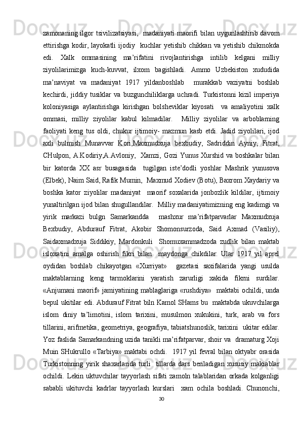 zamonaning ilgor  tsivilizatsiyasi,   madaniyati  maorifi bilan uygunlashtirib davom
ettirishga   kodir,  layokatli   ijodiy    kuchlar   yetishib   chikkan   va  yetishib   chikmokda
edi.   Xalk   ommasining   ma’rifatini   rivojlantirishga   intilib   kelgani   milliy
ziyolilarimizga   kuch-kuvvat,   ilxom   bagishladi.   Ammo   Uzbekiston   xududida
ma’naviyat   va   madaniyat   1917   yildanboshlab     murakkab   vaziyatni   boshlab
kechirdi,   jiddiy   tusiklar   va   buzgunchiliklarga   uchradi.   Turkistonni   kizil   imperiya
koloniyasiga   aylantirishga   kirishgan   bolsheviklar   kiyosati     va   amaliyotini   xalk
ommasi,   milliy   ziyolilar   kabul   kilmadilar.     Milliy   ziyolilar   va   arboblarning
faoliyati   keng   tus   oldi,   chukur   ijtimoiy-   mazmun   kasb   etdi.   Jadid   ziyolilari,   ijod
axli   bulmish   Munavvar   Kori,Maxmudxuja   bexbudiy,   Sadriddin   Ayniy,   Fitrat,
CHulpon, A.Kodiriy,A.Avloniy,   Xamzi, Gozi  Yunus Xurshid va boshkalar  bilan
bir   katorda   XX   asr   busagasida     tugilgan   iste’dodli   yoshlar   Mashrik   yunusova
(Elbek), Naim Said, Rafik Mumin,  Maxmud Xodiev (Botu), Baxrom Xaydariy va
boshka   kator   ziyolilar   madaniyat     maorif   soxalarida   jonbozlik   kildilar,   ijtimoiy
yunaltirilgan ijod bilan shugullandilar.   Milliy madaniyatimizning eng kadimgi va
yirik   markazi   bulgn   Samarkandda     mashxur   ma’rifatparvarlar   Maxmudxuja
Bexbudiy,   Abdurauf   Fitrat,   Akobir   Shomonsurzoda,   Said   Axmad   (Vasiliy),
Saidaxmadxuja   Siddikiy,   Mardonkuli     Shomuxammadzoda   zudlik   bilan   maktab
isloxatini   amalga   oshirish   fikri   bilan     maydonga   chikdilar.   Ular   1917   yil   aprel
oydidan   boshlab   chikayotgan   «Xurriyat»     gazetasi   saxifalarida   yangi   usulda
maktablarning   keng   tarmoklarini   yaratish   zarurligi   xakida   fikrni   surdilar.
«Anjumani  maorif»  jamiyatining mablaglariga  «rushdiya»     maktabi  ochildi,  unda
bepul ukitilar edi. Abdurauf Fitrat biln Kamol SHams bu   maktabda ukuvchilarga
islom   diniy   ta’limotini,   islom   tarixini,   musulmon   xukukini,   turk,   arab   va   fors
tillarini, arifmetika, geometriya, geografiya, tabiatshunoslik, tarixini   ukitar edilar.
Yoz faslida Samarkandning uzida tanikli ma’rifatparvar, shoir va   dramaturg Xoji
Muin  SHukrullo  «Tarbiya»  maktabi   ochdi.    1917  yil   fevral  bilan  oktyabr   orasida
Turkistonning   yirik   shaxarlarida  turli     tillarda   dars   beriladigan   xususiy   makiablar
ochildi.  Lekin  uktuvchilar   tayyorlash   sifati   zamoln  talablaridan   orkada   kolganligi
sababli   ukituvchi   kadrlar   tayyorlash   kurslari     xam   ochila   boshladi.   Chunonchi,
30 