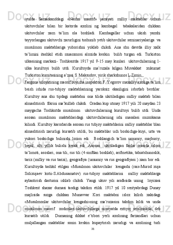 iyulda   Samarkanddagi   «Nashri   maorif»   jamiyati   milliy   maktablar   uchun
ukituvchilar   bilan   bir   katorda   axolini   ng   kambagal     tabakalaridan   chikkan
ukituvchilar   xam   ta’lim   ola   boshladi.   Kambagallar   uchun   ukish   yaxshi
tayyorlangan ukituvchi zarurligini tushunib yetib ukituvchilar seminariyalariga  va
musulmon   maktablariga   yuborishni   yoklab   chikdi.   Ana   shu   davrda   illiy   xalk
ta’limini   itashkil   etish   muammosi   aloxida   keskin     bulib   turgan   edi.   Turkiston
ulkasining   markazi-   Toshkentda   1917   yil   9-15   may   kunlari     ukituvchilarning   1-
ulka   kurultoyi   bulib   utdi.   Kurultoyda   ma’ruzala   kilgan   Muvakkat     xukumat
Turkiston kumitasining a’zosi S. Maksudov, yirik sharkshunos L.Zimin,,  
Fargona viloyatining maorif buyicha inspektori F. Yegorov maxalliy axoliga ta’lim
beish   ishida   rus-tubjoy   maktablarining   yaroksiz   ekanligini   isbotlab   berdilar.
Kurultoy   ana   shu   tipdagi   maktabni   ona   tilida   ukitiladigan   milliy   maktab   bilan
almashtirish  fikrini ma’kullab chikdi.  Oradan kup utmay 1917 yili 20 maydan 23
maygacha   Toshkntda   musulmon     ukituvchilarning   kurultoyi   bulib   utdi.   Unda
asosan   musulmon   maktablaridagi   ukituvchilarning   ishi   masalasi   muxokama
kilindi. Kurultoy karorlarida asosan rus tubjoy maktablarini milliy maktablar blan
almashtirish   zarurligi   kursatib   utildi,   bu   maktablar   uch   boskichga-kuyi,   urta   va
yukori   boskichga   bulinishi   lozim   edi.     Boshlangich   ta’lim   umumiy,   majburiy,
bepul,   olti   yillik   bulishi   kerak   edi.   Asosan     ukitiladigan   fanlar   orasida   islom
ta’limoti, asoslari, ona tili, rus tili (4-sinfdan boshlab), arifmetika, tabiatshunoslik,
tarix (milliy va rus tarixi), geografiya (umumiy va rus geografiyasi ) xam bor edi.
Kurultoyda   tashkil   etilgan   «Musulmon   ukituvchilar     kengashi   (rais-Murod   xuja
Solixujaev   kotii-S.Abdusamatov)   rus-tubjoy   maktablarini     milliy   maktablarga
aylantirish   dasturini   ishlab   chikdi.   Yangi   ukuv   yili   arafasida   uning     loyixasi
Toshkent   shaxar   dumasi   tasdigi   takdim   etildi.   1917   yil   10   sentyabrdagi   Dunay
majlisida   suzga   chikkan   Munavvar   Kori   maktabni   islox   kilish   xakidagi
«Musulmonlar   ukituvchilar   kengashi»ning   ma’ruzasini   takdim   kildi   va   unda
musulmon   maorif     xodimlari-ukituvchilarga   nixoyatda   extiyoj   sezilmokda,   deb
kursatib   utildi.     Dumaning   dikkat   e’tibori   yerli   axolining   farzandlari   uchun
muljallangan   maktablar   sonin   keskin   kupaytirish   zarurligi   va   axolining   turli
31 