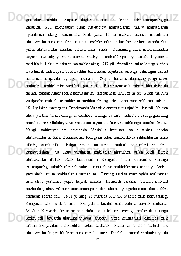guruxlari   urtasida     ovropa   tipidagi   maktablar   bir   tekisda   taksimlanmaganligiga
karatildi.   SHu   mknosabat   bilan   rus-tubjoy   maktablarini   milliy   maktablarga
aylantirish,   ularga   kushimcha   kilib   yana   11   ta   maktab   ochish,   musulmon
ukituvchilarining   maoshini   rus   ukituvchilarinika     bilan   baravarlash   xamda   ikki
yillik   ukituvchilar   kurslari   ochish   taklif   etildi.     Dumaning   uzok   muxokamadan
keying   rus-tubjoy   maktablarini   milliy     maktablarga   aylantirish   loyixasini
tasdikladi. Lekin turkiston maktablarining 1917 yil   fevralida kulga kiritgan erkin
rivojlanish imkoniyati  bolsheviklar  tomonidan otyabrda   amalga oshirilgan davlat
tuntarishi   natijasida   ruyobga   chikmadi.     Oktyabr   tuntarishidan   sung   yangi   sovet
maktabini tashkil etish vazifasi ilgari surildi. Bu jarayonga komissarliklar tizimida
tashkil topgan Maorif xalk komissarligi  raxbarlik kilishi lozim edi. Birok ma’lum
vaktgacha   maktab   tarmoklarini   boshkarishning   eski   tizimi   xam   saklanib   kolindi.
1918 yilning martigacha Turkistonda Vasiylik kumitasi mavjud bulib turdi.  Kumta
ukuv   yurtlari   tarmoklariga   raxbarlikni   amalga   oshirib,   turkiston   pedagoglarining
manfaatlarini   ifodalaydi   va   maktabni   siyosat   ta’siridan   saklashga   xarakat   kiladi.
Yangi   xokimiyat   uz   navbatida   Vasiylik   kumitasi   va   ulkaning   barcha
ukituvchilarini   Xalk   Komissarlari   Kengashi   bilan   xamkorlikda   ishlashlarini   talab
kiladi,   xamkorlik   kilishga   javob   tarikasida   maktab   xodimlari   maoshini
kupaytirishga     va   ukuv   yurtlariga   mablaglar   ajratishga   va’da   kildi.   Birok
ukituvchilar   ittifoki   Xalk   komissarlari   Kengashi   bilan   xamkorlik   kilishga
istamaganligi   sababli   ular   ish   xakini     oshirish   va   maktablarning   moddiy   a’volini
yaxshiash   uchun   mablaglar   ajratmadilar.     Buning   tustiga   mart   oyida   ma’murlar
urta   ukuv   yurtlarini   yopib   kuyish   xakida     farmoish   berdilar,   bundan   maksad
navbatdagi  ukuv yilining boshlanishiga  kadar   ularni  «yangicha asosarda» tashkil
etishdan   iborat   edi.     1918   yilning   23   martida   RSFSR   Maorif   xalk   komissarligi
Kengashi   Ulka   xalk   ta’limi     kengashini   tashkil   etish   xakida   buyruk   chikardi.
Mazkur   Kengash   Turkiston   xududida     xalk   ta’limi   tizimiga   raxbarlik   kilishga
lozim   edi.   Joylarda   ularning   viloyat,   shaxar,     uezd   kengashlari   xuzurida   xalk
ta’limi   kengashlari   tashkiletildi.   Lekin   dastlabki     kunlardan   boshlab   turkistonlik
ukituvchilar   kupchilik   kismining   manfaatlarini   ifodalab,   umumdemokratik   yulda
32 