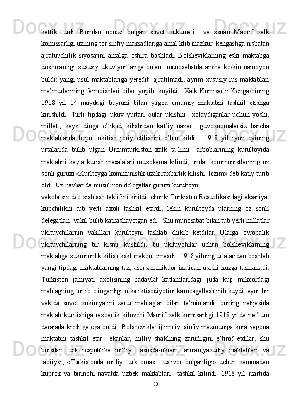 kattik   turdi.   Bundan   norozi   bulgan   sovet   xukumati     va   xsuan   Maorif   xalk
komissarligi uzining tor sinfiy maksadlariga amal klib mazkur  kengashga nisbatan
ajratuvchilik   siyosatini   amalga   oshira   boshladi.   Bolsheviklarning   eski   maktabga
dushmanligi   xususiy   ukuv   yurtlariga   bulan     munosabatda   ancha   keskin   namoyon
buldi:   yangi   usul   maktablariga   yeredit     ajratilmadi,   ayrim   xususiy   rus   maktablari
ma’murlarining farmoishlari bilan yopib   kuyildi.   Xalk Komisarlii  Kengashining
1918   yil   14   maydagi   buyruni   bilan   yagoa   umumiy   maktabni   tashkil   etishga
kirishildi.   Turli   tipdagi   ukuv   yurtari   «ular   ukishni     xolaydiganlar   uchun   yoshi,
millati,   kaysi   dinga   e’tikod   kilishidan   kat’iy   nazar     guvoxnomalarsiz   barcha
maktablarda   bepul   ukitish   joriy   etilishini   e’lon   kildi.     1918   yil   iyun   oyining
urtalarida   bulib   utgan   Umumturkiston   xalk   ta’limi     arboblarining   kurultoyida
maktabni   kayta   kurish   masalalari   muxokama   kilindi,   unda     kommunistlarning   oz
sonli guruxi «Kurltoyga kommunistik uzak raxbarlik kilishi  lozim» deb katiy turib
oldi. Uz navbatida musulmon delegatlar guruxi kurultoyni  
vakolatsiz deb xisblash taklifini kiritdi, chunki Turkiston Resublikasidagi aksariyat
kupchilikni   tub   yerli   axoli   tashkil   etardi,   lekin   kurultoyda   ularning   oz   sonli
delegatlari  vakil bulib katnashayotgan edi.  Shu munosabat bilan tub yerli millatlar
ukituvchilarnin   vakillari   kurultoyni   tashlab   chikib   ketdilar.   Ularga   ovropalik
ukituvchilarning   bir   kismi   kushildi,   bu   ukituvchilar   uchun   bolsheviklarning
maktabga xukmronlik kilish kskl makbul emasdi.  1918 yilning urtalaridan boshlab
yangi tipdagi maktablarning taz, asorsan mikdor ixatidan usishi  kuzga tashlanadi.
Turkiston   jamiyati   axolisining   badavlat   katlamlaridagi   juda   kup   mikdordagi
mablagning tortib olinganligi ulka iktisodiyotini kambagallashtirib kuydi, ayni bir
vaktda   sovet   xokimyatini   zarur   mablaglar   bilan   ta’minlandi,   buning   natijasida
maktab kurilishiga raxbarlik kiluvchi Maorif xalk komisarligi 1918 yilda ma’lum
darajada kreditga ega buldi.  Bolsheviklar ijtimoiy, sinfiy mazmuniga kura yagona
maktabni   tashkil   etar     ekanlar,   milliy   shaklning   zarurligini   e’tirof   etdilar,   shu
boisdan   turk   respublika   milliy     asosda-ukrain,   arman,yaxudiy   maktablari   va
tabiiyki,   «Turkistonda   milliy   turk   omasi     ustivor   bulganligi»   uchun   xammadan
kuprok   va   birinchi   navatda   uzbek   maktablari     tashkil   kilindi.   1918   yil   martida
33 
