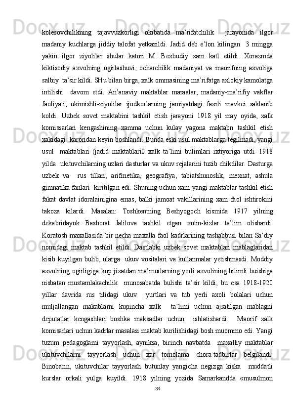 kolesovchilikning   tajavvuzkorligi   okibatida   ma’rifatchilik     jarayonida   ilgor
madaniy   kuchlarga   jiddiy   talofat   yetkazildi.   Jadid   deb   e’lon   kilingan     3   mingga
yakin   ilgor   ziyolilar   shular   katori   M.   Bexbudiy   xam   katl   etildi.   Xorazmda
kiktisodiy   axvolning   ogirlashuvi,   ocharchilik   madaniyat   va   maorifning   axvoliga
salbiy  ta’sir kildi. SHu bilan birga, xalk ommasining ma’rifatga axlokiy kamolatga
intilishi     davom   etdi.   An’anaviy   maktablar   maraalar,   madaniy-ma’rifiy   vakflar
faoliyati,   ukimishli-ziyolilar   ijodkorlarning   jamiyatdagi   faxrli   mavkei   saklanib
koldi.   Uzbek   sovet   maktabini   tashkil   etish   jarayoni   1918   yil   may   oyida,   xalk
komissarlari   kengashining   xamma   uchun   kulay   yagona   maktabn   tashkil   etish
xakidagi  karoridan keyin boshlandi. Bunda eski usul maktablarga tegilmadi, yangi
usul     maktablari   (jadid   maktablari0   xalk   ta’limi   bulimlari   ixtiyoriga   utdi.   1918
yilda   ukituvchilarning uzlari dasturlar va ukuv rejalarini tuzib chikdilar. Dasturga
uzbek   va     rus   tillari,   arifmetika,   geografiya,   tabiatshunoslik,   mexnat,   ashula
gimnatika fanlari   kiritilgan edi. Shuning uchun xam yangi maktablar tashkil etish
fakat   davlat   idoralainigina   emas,   balki   jamoat   vakillarining   xam   faol   ishtirokini
takoza   kilardi.   Masalan:   Toshkentning   Beshyogoch   kismida   1917   yilning
dekabridayok   Bashorat   Jalilova   tashkil   etgan   xotin-kizlar   ta’lim   olishardi.
Koratosh maxallasida bir necha maxalla faol kadrlarining tashabbusi  bilan Sa’diy
nomidagi   maktab   tashkil   etildi.   Dastlabki   uzbek   sovet   maktablari   mablaglaridan
kisib kuyilgan bulib, ularga   ukuv vositalari  va kullanmalar  yetishmasdi.  Moddiy
axvolning ogirligiga kup jixatdan ma’murlarning yerli axvolining bilimli buishiga
nisbatan   mustamlakachilik     munosabatda   bulishi   ta’sir   kildi,   bu   esa   1918-1920
yillar   davrida   rus   tilidagi   ukuv     yurtlari   va   tub   yerli   axoli   bolalari   uchun
muljallangan   makablarni   kupincha   xalk     ta’limi   uchun   ajratilgan   mablagni
deputatlar   kengashlari   boshka   maksadlar   uchun     ishlatishardi.     Maorif   xalk
komisarlari uchun kadrlar masalasi maktab kurilishidagi bosh muommo edi. Yangi
tuzum   pedagoglarni   tayyorlash,   ayniksa,   birinch   navbatda     maxalliy   maktablar
ukituvchilarni   tayyorlash   uchun   xar   tomolama   chora-tadbirlar   belgilandi.
Binobarin,   ukituvchilar   tayyorlash   butunlay   yangicha   negizga   kiska     muddatli
kurslar   orkali   yulga   kuyildi.   1918   yilning   yozida   Samarkandda   «musulmon
34 