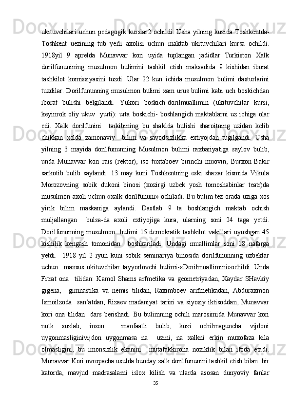 ukituvchilari   uchun pedagogik  kurslar2 ochildi.  Usha  yilning kuzida  Toshkentda-
Toshkent   uezining   tub   yerli   axolisi   uchun   maktab   ukituvchilari   kursa   ochildi.
1918yil   9   aprelda   Munavvar   kori   uyida   tuplangan   jadidlar   Turkiston   Xalk
dorilfununining   musulmon   bulimini   tashkil   etish   maksadida   9   kishidan   iborat
tashkilot   komissiyasini   tuzdi.   Ular   22   kun   ichida   musulmon   bulimi   dasturlarini
tuzdilar.   Dorilfununning  musulmon   bulimi   xam   urus   bulimi   kabi   uch   boskichdan
iborat   bulishi   belgilandi.   Yukori   boskich-dorilmuallimin   (ukituvchilar   kursi,
keyinrok   oliy  ukuv     yurti):   urta   boskichi-   boshlangich   maktablarni   uz   ichiga  olar
edi.   Xalk   dorilfunini     tarkibining   bu   shaklda   bulishi   sharoitning   uzidan   kelib
chikkan   xolda   zamonaviy     bilim   va   savodsizlikka   extiyojdan   tugilgandi.   Usha
yilning   3   mayida   dorilfununning   Musulmon   bulimi   raxbariyatiga   saylov   bulib,
unda   Munavvar   kori   rais   (rektor),   iso   tuxtaboev   birinchi   muovin,   Burxon   Bakir
sarkotib   bulib   saylandi.   13   may   kuni   Toshkentning   eski   shaxar   kismida   Vikula
Morozovning   sobik   dukoni   binosi   (xozirgi   uzbek   yosh   tomoshabinlar   teatr)da
musulmon axoli uchun «xalk dorilfununi» ochiladi. Bu bulim tez orada uziga xos
yirik   bilim   maskaniga   aylandi.   Dastlab   9   ta   boshlangich   maktab   ochish
muljallangan     bulsa-da   axoli   extiyojiga   kura,   ularning   soni   24   taga   yetdi.
Dorilfununning musulmon     bulimi   15 demokratik tashkilot  vakillari  uyushgan  45
kishilik   kengash   tomonidan     boshkariladi.   Undagi   muallimlar   soni   18   nafarga
yetdi.     1918   yil   2   iyun   kuni   sobik   seminariya   binosida   dorilfununning   uzbeklar
uchun     maxsus   ukituvchilar   tayyorlovchi   bulimi-«Dorilmuallimini»ochildi.   Unda
Fitrat   ona     tilidan:   Kamol   Shams   arfmetika   va   geometriyadan,   Xaydar   SHavkiy
gigena,     gimnastika   va   nemis   tilidan,   Raximboev   arifmetikadan,   Abduraxmon
Ismoilzoda     san’atdan,   Rizaev   madaniyat   tarixi   va   siyosiy   iktisoddan,   Munavvar
kori   ona   tilidan     dars   berishadi.   Bu   bulimning   ochili   marosimida   Munavvar   kori
nutk   suzlab,   inson     manfaatli   bulib,   kuzi   ochilmaguncha   vijdoni
uygonmasliginivijdon   uygonmasa   na     uzini,   na   xalkni   erkin   muxofaza   kila
olmasligini,   bu   imonsizlik   ekanini     mutafakkirona   noziklik   bilan   ifoda   etadi.
Munavvar Kori ovropacha usulda bunday xalk dorilfununini tashkil etish bilan  bir
katorda,   mavjud   madrasalarni   islox   kilish   va   ularda   asosan   dunyoviy   fanlar
35 