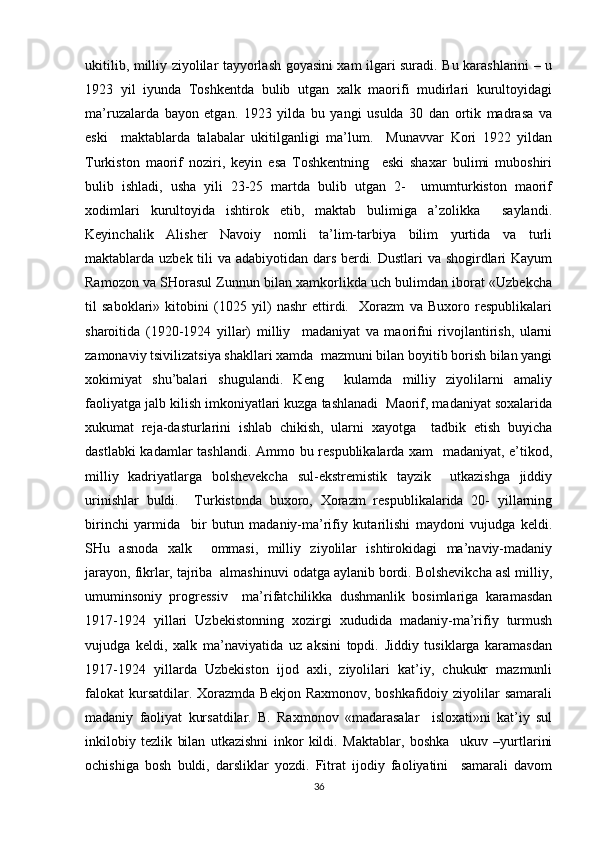 ukitilib, milliy ziyolilar tayyorlash goyasini xam ilgari suradi. Bu karashlarini – u
1923   yil   iyunda   Toshkentda   bulib   utgan   xalk   maorifi   mudirlari   kurultoyidagi
ma’ruzalarda   bayon   etgan.   1923   yilda   bu   yangi   usulda   30   dan   ortik   madrasa   va
eski     maktablarda   talabalar   ukitilganligi   ma’lum.     Munavvar   Kori   1922   yildan
Turkiston   maorif   noziri,   keyin   esa   Toshkentning     eski   shaxar   bulimi   muboshiri
bulib   ishladi,   usha   yili   23-25   martda   bulib   utgan   2-     umumturkiston   maorif
xodimlari   kurultoyida   ishtirok   etib,   maktab   bulimiga   a’zolikka     saylandi.
Keyinchalik   Alisher   Navoiy   nomli   ta’lim-tarbiya   bilim   yurtida   va   turli
maktablarda uzbek tili va adabiyotidan dars berdi. Dustlari  va shogirdlari Kayum
Ramozon va SHorasul Zunnun bilan xamkorlikda uch bulimdan iborat «Uzbekcha
til   saboklari»   kitobini   (1025   yil)   nashr   ettirdi.     Xorazm   va   Buxoro   respublikalari
sharoitida   (1920-1924   yillar)   milliy     madaniyat   va   maorifni   rivojlantirish,   ularni
zamonaviy tsivilizatsiya shakllari xamda  mazmuni bilan boyitib borish bilan yangi
xokimiyat   shu’balari   shugulandi.   Keng     kulamda   milliy   ziyolilarni   amaliy
faoliyatga jalb kilish imkoniyatlari kuzga tashlanadi  Maorif, madaniyat soxalarida
xukumat   reja-dasturlarini   ishlab   chikish,   ularni   xayotga     tadbik   etish   buyicha
dastlabki kadamlar tashlandi. Ammo bu respublikalarda xam   madaniyat, e’tikod,
milliy   kadriyatlarga   bolshevekcha   sul-ekstremistik   tayzik     utkazishga   jiddiy
urinishlar   buldi.     Turkistonda   buxoro,   Xorazm   respublikalarida   20-   yillarning
birinchi   yarmida     bir   butun   madaniy-ma’rifiy   kutarilishi   maydoni   vujudga   keldi.
SHu   asnoda   xalk     ommasi,   milliy   ziyolilar   ishtirokidagi   ma’naviy-madaniy
jarayon, fikrlar, tajriba  almashinuvi odatga aylanib bordi. Bolshevikcha asl milliy,
umuminsoniy   progressiv     ma’rifatchilikka   dushmanlik   bosimlariga   karamasdan
1917-1924   yillari   Uzbekistonning   xozirgi   xududida   madaniy-ma’rifiy   turmush
vujudga   keldi,   xalk   ma’naviyatida   uz   aksini   topdi.   Jiddiy   tusiklarga   karamasdan
1917-1924   yillarda   Uzbekiston   ijod   axli,   ziyolilari   kat’iy,   chukukr   mazmunli
falokat  kursatdilar. Xorazmda Bekjon  Raxmonov, boshkafidoiy ziyolilar  samarali
madaniy   faoliyat   kursatdilar.   B.   Raxmonov   «madarasalar     isloxati»ni   kat’iy   sul
inkilobiy   tezlik   bilan   utkazishni   inkor   kildi.   Maktablar,   boshka     ukuv   –yurtlarini
ochishiga   bosh   buldi,   darsliklar   yozdi.   Fitrat   ijodiy   faoliyatini     samarali   davom
36 