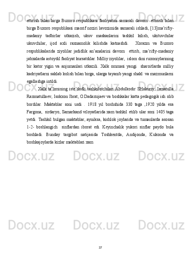 ettirish   bilan   birga   Buxoro   respublikasi   faoliyatini   samarali   davom     ettirish   bilan
birga Buxoro respublikasi maorif noziri lavozimida samarali ishladi, [13]ma’rifiy-
madaniy   tadbirlar   utkazish,   ukuv   maskanlarini   tashkil   kilish,   ukituvchilar
ukuvchilar,   ijod   axli   raxnamolik   kilishda   katnashdi.     Xorazm   va   Buxoro
respublikalarida   ziyolilar   jadidlik   an’analarini   davom     ettirib,   ma’rifiy-madaniy
jabxalarda astoydil faoliyat kursatdilar. Milliy ziyolilar,  islom dini ruxoniylarining
bir   kator   yigin   va   anjumanlari   utkazili.   Xalk   ommasi   yangi     sharoitlarda   milliy
kadriyatlarni saklab kolish bilan birga, ularga tayanib yangi shakl  va mazmunlarni
egallashga intildi.  
Xalk   ta’limining   iste’dodli   tashkilotchilari   Abdulkodir   SHukuriy,   Ismatulla
Raxmatullaev, Isokxon Ibrat, O.Dadaxujaev va boshkalar katta pedagogik ish olib
bordilar.   Maktablar   soni   usdi   .   1918   yil   boshshida   330   taga   ,1920   yilda   esa
Fargona,   sirdaryo, Samarkand viloyatlarida xam tashkil etilib ular soni 1405 taga
yetdi.  Tashkil   bulgan  maktablar,   ayniksa,   kishlok   joylarida   va   tumanlarda   asosan
1-2-   boshlangich     sinflardan   iborat   edi.   Keyinchalik   yukori   sinflar   paydo   bula
boshladi.   Bunday   targibot   natijasida   Toshkentda,   Andijonda,   Kukonda   va
boshkajoylarda kizlar maktablari xam  
37 