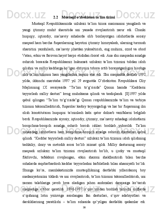 2.2    Mustaqil o‘zbekiston ta’lim tizimi
Mustaqil   Respublikamizda   uzluksiz   ta’lim   tizimi   mazmunini   yangilash   va
yangi   ijtimoiy   muhit   sharoitida   uni   yanada   rivojlantirish   zarur   edi.   Chunki
huquqiy,   iqtisodiy,   ma’naviy   sohalarda   olib   borilayotgan   islohotlarda   asosiy
maqsad ham barcha fuqarolarning hayotini ijtimoiy himoyalash, ularning turmush
sharoitini   yaxshilash,   ma’naviy   jihatdan   yuksaltirish,   eng   muhimi,   ozod   va   obod
Vatan, erkin va farovon hayot barpo etishdan iborat edi. Ana shu maqsadni amalga
oshirish   borasida   Respublikamiz   hukumati   uzluksiz   ta’lim   tizimini   tubdan   isloh
qilishni va milliy kadrlarga bo‘lgan ehtiyojni tobora ortib borayotganligini hisobga
olib  ta’lim   tizimini   ham   yangilashni   taqozo   etar   edi.   Shu   maqsadda   dastlab   1992
yilda,   ikkinchi   marotaba   1997   yil   29   avgustda   O‘zbekiston   Respublikasi   Oliy
Majlisining   1X   sessiyasida   “Ta’lim   to‘g‘risida”   Qonun   hamda   “Kadrlarni
tayyorlash   milliy   dasturi”   keng   muhokama   qilindi   va   tasdiqlandi.   [8]1997   yilda
qabul   qilingan   “Ta’lim   to‘g‘risida”gi   Qonun   respublikamizda   ta’lim   va   tarbiya
tizimini takomillashtirish, fuqarolar kasbiy tayyorgarligi va har bir fuqaroning ilm
olish   konstitutsion   huquqini   ta’minlash   kabi   qator   dolzarb   vazifalarni   belgilab
berdi. Respublikamizda siyosiy, iqtisodiy, ijtimoiy, ma’naviy sohadagi islohotlarni
bosqichma-bosqich   amalga   oshirib   borish   ishlari   boshlab   yuborildi.   Ta’lim
sohasidagi   islohotlarni   ham   bosqichma-bosqich   amalga   oshirish   djasturlari   qabul
qilindi. “Kadrlar tayyorlash milliy dasturi” uzluksiz ta’lim tizimini isloh qilishning
tashkiliy,   ilmiy   va   metodik   asosi   bo‘lib   xizmat   qildi.   Milliy   dasturning   asosiy
maqsadi   uzluksiz   ta’lim   tizimini   rivojlantirish   bo‘lib,   u   ijodiy   va   mustaqil
fikrlovchi,   tafakkuri   rivojlangan,   erkin   shaxsni   shakllantirish   bilan   barcha
sohalarda raqobatbardosh kadrlar tayyorlashni kafolatlash bilan ahamiyatli bo‘ldi.
Shunga   ko‘ra,   mamlakatimizda   mustaqillikning   dastlabki   yillaridanoq   boy
madaniyatimizni tiklash va uni rivojlantirish, ta’lim tizimini takomillashtirish, uni
zamon   talablariga   javob   bera   oladigan   jahon   andozalari   darajasiga   ko‘tarish
maqsadiga   e’tibor   qaratildi.   1996-1997   o‘quv   yilidan   boshlab   birinchi   sinflarda
o‘qishning   lotin   yozuviga   asoslangan   fan   dasturlari,   o‘quv   adabiyotlari   va
darsliklarining   yaratilishi   –   ta’lim   sohasida   qo‘yilgan   dastlabki   qadamlar   edi.
38 
