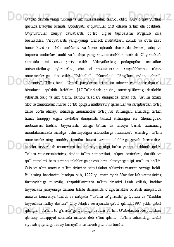 O‘tgan davrda yangi turdagi ta’lim muassasalari tashkil etildi. Oliy o‘quv yurtlari
qoshida   litseylar   ochildi.   Qobiliyatli   o‘quvchilar   chet   ellarda   ta’lim   ola   boshladi.
O‘qituvchilar   xorijiy   davlatlarda   bo‘lib,   ilg‘or   tajribalarni   o‘rganib   kela
boshladilar.   Viloyatlarda   yangi-yangi   biznech   maktablari,   kichik   va   o‘rta   kasb
hunar   kurslari   ochila   boshlandi   va   bozor   iqtisodi   sharoitida   fermer,   soliq   va
bojxona   xodimlari,   audit   va   boshqa   yangi   mutaxasissliklar   kiritildi.   Oliy   maktab
sohasida   test   usuli   joriy   etildi.   Viloyatlardagi   pedagogika   institutlari
universitetlarga   aylantirildi,   chet   el   mutaxassislari   respublikamiz   o‘quv
muassasalariga   jalb   etildi.   “Mahalla”,   “Kamolot”,   “Sog‘lom   avlod   uchun”,
“Nuroniy”, “Ulug‘bek”, “Umid” jamg‘armalari ta’lim sohasini rivojlantirishga o‘z
hissalarini   qo‘shib   keldilar.   [12]Ta’kidlash   joizki,   mustaqillikning   dastlabki
yillarida   xalq   ta’limi   tizimi   zamon   talablari   darajasida   emas   edi.   Ta’lim   tizimi
Sho‘ro zamonidan meros bo‘lib qolgan mafkuraviy qarashlar va sarqitlardan to‘liq
xalos   bo‘la   olmay,   sohadagi   muammolar   to‘liq   hal   etilmagan,   amaldagi   ta’lim
tizimi   taraqqiy   etgan   davlatlar   darajasida   tashkil   etilmagan   edi.   Shuningdek,
mutaxassis   kadrlar   tayyorlash,   ularga   ta’lim   va   tarbiya   berish   tizimining
mamlakatimizda   amalga   oshirilayotgan   islohotlarga   mutanosib   emasligi,   ta’lim
muassasalarining   moddiy   texnika   bazasi   zamon   talablarga   javob   bermasligi,
kadrlar   tayyorlash   muammosi   hal   etilmayotganligi   ko‘za   yaqqol   tashlanib   qoldi.
Ta’lim   muassasalarining   davlat   ta’lm   standartlari,   o‘quv   dasturlari,   darslik   va
qo‘llanmalari   ham   zamon   talablariga   javob   bera   olmayotganligi   ma’lum   bo‘ldi.
Oliy va o‘rta maxsus  ta’lim  tizimida  ham  islohot  o‘tkazish  zarurati  yuzaga keldi.
Bularning   barchasini   hisobga   olib,   1997   yil   mart   oyida   Vazirlar   Mahkamasining
farmoyishiga   muvofiq,   respublikamizda   ta’lim   tizimini   isloh   etilish,   kadrlar
tayyorlash   jarayoniga   zamon   talabi   darajasida   o‘zgartirishlar   kiritish   maqsadida
maxsus   komissiya   tuzildi   va   natijada   “Ta’lim   to‘g‘risida”gi   Qonun   va   “Kadrlar
tayyorlash   milliy   dasturi”   Oliy   Majlis   sessiyasida   qabul   qilindi.1997   yilda   qabul
qilingan “Ta’lim  to‘g‘risida”gi  Qonunga asosan  Ta’lim  O‘zbekiston  Respublikasi
ijtimoiy   taraqqiyot   sohasida   ustuvor   deb   e’lon   qilindi.   Ta’lim   sohasidagi   davlat
siyosati quyidagi asosiy tamoyillar ustuvorligida olib borildi: 
39 