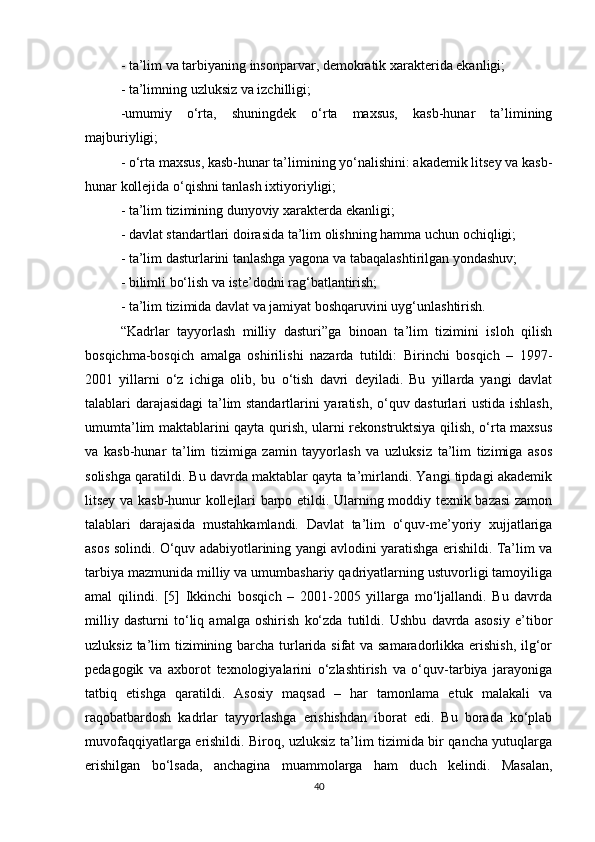 - ta’lim va tarbiyaning insonparvar, demokratik xarakterida ekanligi; 
- ta’limning uzluksiz va izchilligi; 
-umumiy   o‘rta,   shuningdek   o‘rta   maxsus,   kasb-hunar   ta’limining
majburiyligi; 
- o‘rta maxsus, kasb-hunar ta’limining yo‘nalishini: akademik litsey va kasb-
hunar kollejida o‘qishni tanlash ixtiyoriyligi; 
- ta’lim tizimining dunyoviy xarakterda ekanligi; 
- davlat standartlari doirasida ta’lim olishning hamma uchun ochiqligi; 
- ta’lim dasturlarini tanlashga yagona va tabaqalashtirilgan yondashuv; 
- bilimli bo‘lish va iste’dodni rag‘batlantirish; 
- ta’lim tizimida davlat va jamiyat boshqaruvini uyg‘unlashtirish. 
“Kadrlar   tayyorlash   milliy   dasturi”ga   binoan   ta’lim   tizimini   isloh   qilish
bosqichma-bosqich   amalga   oshirilishi   nazarda   tutildi:   Birinchi   bosqich   –   1997-
2001   yillarni   o‘z   ichiga   olib,   bu   o‘tish   davri   deyiladi.   Bu   yillarda   yangi   davlat
talablari darajasidagi  ta’lim standartlarini yaratish, o‘quv dasturlari ustida ishlash,
umumta’lim maktablarini qayta qurish, ularni rekonstruktsiya qilish, o‘rta maxsus
va   kasb-hunar   ta’lim   tizimiga   zamin   tayyorlash   va   uzluksiz   ta’lim   tizimiga   asos
solishga qaratildi. Bu davrda maktablar qayta ta’mirlandi. Yangi tipdagi akademik
litsey va kasb-hunur kollejlari barpo etildi. Ularning moddiy texnik bazasi  zamon
talablari   darajasida   mustahkamlandi.   Davlat   ta’lim   o‘quv-me’yoriy   xujjatlariga
asos solindi. O‘quv adabiyotlarining yangi avlodini yaratishga erishildi. Ta’lim va
tarbiya mazmunida milliy va umumbashariy qadriyatlarning ustuvorligi tamoyiliga
amal   qilindi.   [5]   Ikkinchi   bosqich   –   2001-2005   yillarga   mo‘ljallandi.   Bu   davrda
milliy   dasturni   to‘liq   amalga   oshirish   ko‘zda   tutildi.   Ushbu   davrda   asosiy   e’tibor
uzluksiz ta’lim tizimining barcha turlarida sifat va samaradorlikka erishish, ilg‘or
pedagogik   va   axborot   texnologiyalarini   o‘zlashtirish   va   o‘quv-tarbiya   jarayoniga
tatbiq   etishga   qaratildi.   Asosiy   maqsad   –   har   tamonlama   etuk   malakali   va
raqobatbardosh   kadrlar   tayyorlashga   erishishdan   iborat   edi.   Bu   borada   ko‘plab
muvofaqqiyatlarga erishildi. Biroq, uzluksiz ta’lim tizimida bir qancha yutuqlarga
erishilgan   bo‘lsada,   anchagina   muammolarga   ham   duch   kelindi.   Masalan,
40 