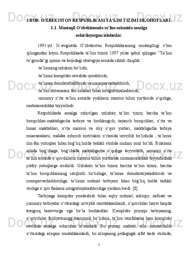 I BOB. O‘ZBEKISTON RESPUBLIKASI TA’LIM TIZIMI ISLOHOTLARI.
1.1. Mustaqil O‘zbekistonda ta’lim sohasida amalga 
oshirilayotgan islohotlar.
1991-yil   31-avgustda   O‘zbekiston   Respublikasining   mustaqilligi   e’lon
qilingandan   keyin   Respublikada   ta’lim   tizimi   1997   yilda   qabul   qilingan   “Ta’lim
to‘grisida”gi qonun va kuyidagi strategiya asosida ishlab chiqildi:
-ta’limning uzluksiz bo‘lishi,
-ta’limni kompleks ravishda uyushtirish,
-ta’limni demokratlashtirish va insonparvarlashtirish,
-ta’lim sistemasini fan sohalari bilan integratsiyalashtirish,
-umumiy   o‘rta   ta’lim   asosida   yoshlarni   maxsus   bilim   yurtlarida   o‘qishga,
mutaxassislikka tayyorlash. 
Respublikada   amalga   oshirilgan   uzluksiz   ta’lim   tizimi   barcha   ta’lim
bosqichlari-maktabgacha   tarbiya   va   boshlangich,   tayanch   bosqichlari,   o‘rta   va
hunar   maktablari,   o‘rta   maxsus   va   oliy   o‘quv   yurtari,   maktabgacha   tarbiya
muassasalarii,   malaka   oshirish   institularii   o‘rtasida   uzviylik   bo‘lishida   ,   ta’limni
ilm-fan yutuqlari bilan bog‘liq holda tashkil etishda muhim omil bo‘ldi. Bolalarni
oilada   bog‘chaga,   bog‘chada   maktabgacha   o‘qishga   tayyorlash,   umumiy   o‘rta
ta’lim asosida o‘quvchilarni maxsus bilim yurtlarida mutaxassislikka tayyorlashda
jiddiy   yutuqlarga   erishildi.   Uzluksiz   ta’lim   tizimi   barcha   ta’lim   tizimi,   barcha
ta’lim   bosqichlarining   istiqbolli   bo‘lishiga,   ta’limni   demokratiyalashtirish   va
insonparvarlashtirishga,   ta’limni   mehnat   tarbiyasi   bilan   bog‘liq   holda   tashkil
etishga o‘quv fanlarni integratsiyalashtirishga yordam berdi. [8]
Tarbiyaga   kompeks   yondashish   bilan   aqliy   mehnat,   axloqiy,   nafosat   va
jismoniy tarbiyalar o‘rtasidagi uzviylik mustahkamlandi, o‘quvchilar hayot haqida
kengroq   tasavvurga   ega   bo‘la   boshladilar.   Kompleks   prinsipi   tarbiyaning,
o‘quvchilar   faoliyatiningg   mazmunli   bo‘lishini,   ta’lim   vazifalarini   ham   kompleks
ravishda   amalga   oshirishni   ta’minladi.   Bu   prinsip   maktab,   oila,   jamoatchilik
o‘rtasidagi   aloqani   mustahkamlash,   bu   aloqaning   pedagogik   sifat   kasb   etishida,
5 