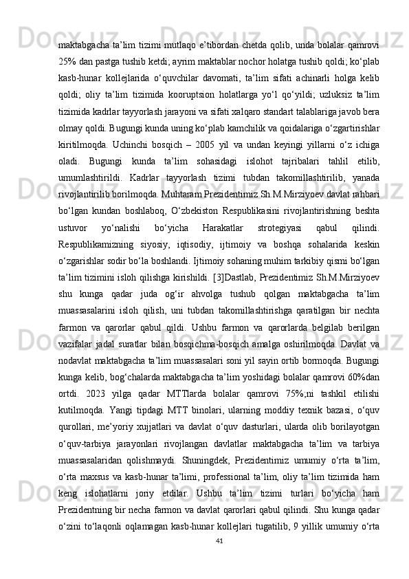 maktabgacha ta’lim tizimi mutlaqo e’tibordan chetda qolib, unda bolalar qamrovi
25% dan pastga tushib ketdi; ayrim maktablar nochor holatga tushib qoldi; ko‘plab
kasb-hunar   kollejlarida   o‘quvchilar   davomati,   ta’lim   sifati   achinarli   holga   kelib
qoldi;   oliy   ta’lim   tizimida   kooruptsion   holatlarga   yo‘l   qo‘yildi;   uzluksiz   ta’lim
tizimida kadrlar tayyorlash jarayoni va sifati xalqaro standart talablariga javob bera
olmay qoldi. Bugungi kunda uning ko‘plab kamchilik va qoidalariga o‘zgartirishlar
kiritilmoqda.   Uchinchi   bosqich   –   2005   yil   va   undan   keyingi   yillarni   o‘z   ichiga
oladi.   Bugungi   kunda   ta’lim   sohasidagi   islohot   tajribalari   tahlil   etilib,
umumlashtirildi.   Kadrlar   tayyorlash   tizimi   tubdan   takomillashtirilib,   yanada
rivojlantirilib borilmoqda. Muhtaram Prezidentimiz Sh.M.Mirziyoev davlat rahbari
bo‘lgan   kundan   boshlaboq,   O‘zbekiston   Respublikasini   rivojlantirishning   beshta
ustuvor   yo‘nalishi   bo‘yicha   Harakatlar   strotegiyasi   qabul   qilindi.
Respublikamizning   siyosiy,   iqtisodiy,   ijtimoiy   va   boshqa   sohalarida   keskin
o‘zgarishlar sodir bo‘la boshlandi. Ijtimoiy sohaning muhim tarkibiy qismi bo‘lgan
ta’lim tizimini isloh qilishga kirishildi. [3]Dastlab, Prezidentimiz Sh.M.Mirziyoev
shu   kunga   qadar   juda   og‘ir   ahvolga   tushub   qolgan   maktabgacha   ta’lim
muassasalarini   isloh   qilish,   uni   tubdan   takomillashtirishga   qaratilgan   bir   nechta
farmon   va   qarorlar   qabul   qildi.   Ushbu   farmon   va   qarorlarda   belgilab   berilgan
vazifalar   jadal   suratlar   bilan   bosqichma-bosqich   amalga   oshirilmoqda.   Davlat   va
nodavlat maktabgacha ta’lim muassasalari soni yil sayin ortib bormoqda. Bugungi
kunga kelib, bog‘chalarda maktabgacha ta’lim yoshidagi bolalar qamrovi 60%dan
ortdi.   2023   yilga   qadar   MTTlarda   bolalar   qamrovi   75%;ni   tashkil   etilishi
kutilmoqda.   Yangi   tipdagi   MTT   binolari,   ularning   moddiy   texnik   bazasi,   o‘quv
qurollari,   me’yoriy   xujjatlari   va   davlat   o‘quv   dasturlari,   ularda   olib   borilayotgan
o‘quv-tarbiya   jarayonlari   rivojlangan   davlatlar   maktabgacha   ta’lim   va   tarbiya
muassasalaridan   qolishmaydi.   Shuningdek,   Prezidentimiz   umumiy   o‘rta   ta’lim,
o‘rta   maxsus   va   kasb-hunar   ta’limi,   professional   ta’lim,   oliy   ta’lim   tizimida   ham
keng   islohatlarni   joriy   etdilar.   Ushbu   ta’lim   tizimi   turlari   bo‘yicha   ham
Prezidentning bir necha farmon va davlat qarorlari qabul qilindi. Shu kunga qadar
o‘zini   to‘laqonli   oqlamagan   kasb-hunar   kollejlari   tugatilib,   9   yillik   umumiy   o‘rta
41 