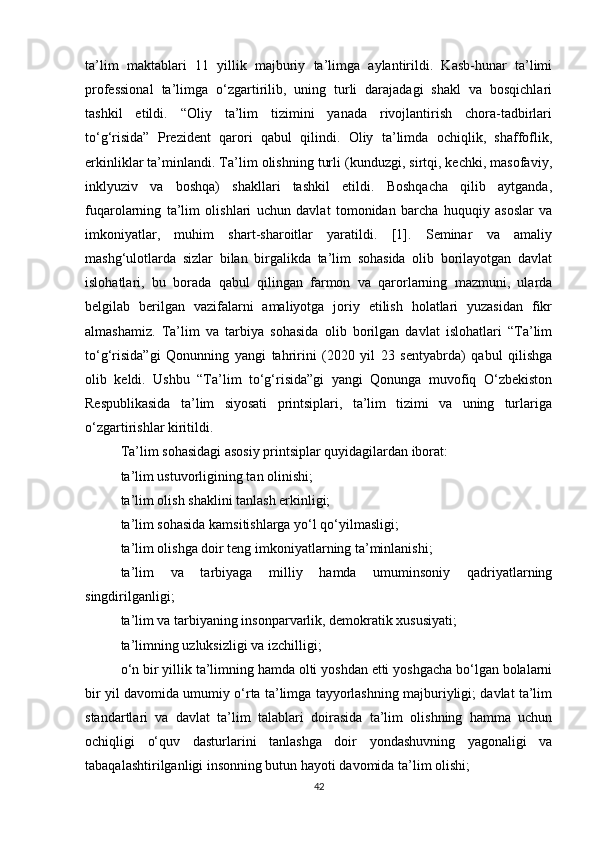 ta’lim   maktablari   11   yillik   majburiy   ta’limga   aylantirildi.   Kasb-hunar   ta’limi
professional   ta’limga   o‘zgartirilib,   uning   turli   darajadagi   shakl   va   bosqichlari
tashkil   etildi.   “Oliy   ta’lim   tizimini   yanada   rivojlantirish   chora-tadbirlari
to‘g‘risida”   Prezident   qarori   qabul   qilindi.   Oliy   ta’limda   ochiqlik,   shaffoflik,
erkinliklar ta’minlandi. Ta’lim olishning turli (kunduzgi, sirtqi, kechki, masofaviy,
inklyuziv   va   boshqa)   shakllari   tashkil   etildi.   Boshqacha   qilib   aytganda,
fuqarolarning   ta’lim   olishlari   uchun   davlat   tomonidan   barcha   huquqiy   asoslar   va
imkoniyatlar,   muhim   shart-sharoitlar   yaratildi.   [1].   Seminar   va   amaliy
mashg‘ulotlarda   sizlar   bilan   birgalikda   ta’lim   sohasida   olib   borilayotgan   davlat
islohatlari,   bu   borada   qabul   qilingan   farmon   va   qarorlarning   mazmuni,   ularda
belgilab   berilgan   vazifalarni   amaliyotga   joriy   etilish   holatlari   yuzasidan   fikr
almashamiz.   Ta’lim   va   tarbiya   sohasida   olib   borilgan   davlat   islohatlari   “Ta’lim
to‘g‘risida”gi   Qonunning   yangi   tahririni   (2020   yil   23   sentyabrda)   qabul   qilishga
olib   keldi.   Ushbu   “Ta’lim   to‘g‘risida”gi   yangi   Qonunga   muvofiq   O‘zbekiston
Respublikasida   ta’lim   siyosati   printsiplari,   ta’lim   tizimi   va   uning   turlariga
o‘zgartirishlar kiritildi. 
Ta’lim sohasidagi asosiy printsiplar quyidagilardan iborat: 
ta’lim ustuvorligining tan olinishi; 
ta’lim olish shaklini tanlash erkinligi; 
ta’lim sohasida kamsitishlarga yo‘l qo‘yilmasligi; 
ta’lim olishga doir teng imkoniyatlarning ta’minlanishi; 
ta’lim   va   tarbiyaga   milliy   hamda   umuminsoniy   qadriyatlarning
singdirilganligi; 
ta’lim va tarbiyaning insonparvarlik, demokratik xususiyati; 
ta’limning uzluksizligi va izchilligi; 
o‘n bir yillik ta’limning hamda olti yoshdan etti yoshgacha bo‘lgan bolalarni
bir yil davomida umumiy o‘rta ta’limga tayyorlashning majburiyligi; davlat ta’lim
standartlari   va   davlat   ta’lim   talablari   doirasida   ta’lim   olishning   hamma   uchun
ochiqligi   o‘quv   dasturlarini   tanlashga   doir   yondashuvning   yagonaligi   va
tabaqalashtirilganligi insonning butun hayoti davomida ta’lim olishi;
42 