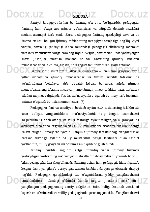 XULOSA
Jamiyat   taraqqiyotida   har   bir   fanning   o‘z   o‘rni   bo‘lganidek,   pedagogika
fanining   ham   o‘ziga   xos   ustuvor   yo‘nalishlari   va   istiqbolli   dolzarb   vazifalari
muhim   ahamiyat   kasb   etadi.   Zero,   pedagogika   fanining   qandayligi   davr   va   bu
davrda   etakchi   bo‘lgan   ijtimoiy   tafakkurning   taraqqiyot   darajasiga   bog‘liq.   Ayni
vaqtda,   davrning   qandayligi   o‘sha   zamondagi   pedagogik   fikrlarning   mazmuni
xarakteri va xususiyatlariga ham bog‘liqdir. Negaki, davr tabiati unda yashayotgan
shaxs   (inson)lar   tabiatiga   monand   bo‘ladi.   Shaxsning   ijtimoiy   xarakteri
munosabatlari va fikri esa, asosan, pedagogika fani tomonidan shakllantiriladi.
Garchi   sobiq   sovet   tuzimi   davrida   «marksizm   –   leninizm»   g‘oyalari   uzoq
yillar   mobaynida   ijtimoiy   munosabatlar   va   tuzum   kishilik   tafakkurining
yo‘nalishlarini   belgilaydi   deb   o‘rgatib   kelgan   bo‘lsa-da,   aslida   ijtimoiy
munosabatlarning tabiatini muayyan jamiyatning ijtimoiy tafakkur tarzi, ma’naviy
sifatlari majmui belgilaydi. Fikrda, ma’naviyatda o‘zgarish bo‘lmay turib tuzumda,
tizimda o‘zgarish bo‘lishi mumkin emas.  [7]
Pedagogika   fani   va   amaliyoti   boshlab   ayrim   etuk   kishilarning   tafakkurida
sodir   bo‘lgan   yangilanishlarni,   ma’naviyatlarida   ro‘y   bergan   tozarishlarni
ko‘pchilikning   odob   axloqi   va   xulqi   faktoriga   aylantiradigan,   ya’ni   jamiyatning
aksariyat   a’zolarida   ezgulik   va   yaxshilik   kabi   axloqiy   sifatlarni   shakllantirishga
da’vat   etilgan   ijtimoiy   faoliyatdir.   Xalqimiz   ijtimoiy   tafakkuridagi   yangilanishlar
harakat   faktoriga   aylanib   Milliy   mustaqillik   qo‘lga   kiritilishi   bilan   istiqlol
yo‘llarimiz, milliy g‘oya va mafkuramiz aniq qilib belgilab olindi.
Mustaqil   yurtda,   sog‘lom   aqlga   muvofiq   yangi   ijtimoiy   tuzumda
yashaydigan yoshlarning ma’naviyatini shakllantirishday zalvarli yumush borki, u
bilan pedagogika fani shug‘ullanadi. Shuning uchun ham pedagogik fikrni ilgarilab
ketgan   davr,   yangilanib   borayotgan   zamon   talablari   darajasiga   etkazish   ehtiyoji
tug‘ildi.   Pedagogik   qarashlardagi   tub   o‘zgarishlarni,   jiddiy   yangilanishlarni
umumlashtirish,   ulardagi   o‘tkinchi   hamda   turg‘un   jihatlarni   tasnif   etish,
yangilangan   pedagogikaning   asosiy   belgilarini   tizim   holiga   keltirish   vazifalari
bajarilishi ta’minlandi va milliy pedagogikada qaror topgan sifat. Yangilanishlarni
44 