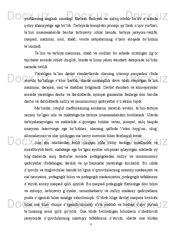 yoshlarning   anglash   mustaqil   fikrlash   faoliyati   va   axloq-odobli   bo‘lib   o‘sishida
ijobiy ahamiyatga ega bo‘ldi. Tarbiyada kompleks prinsipi qo‘llash o‘quv yurtlari,
ta’lim   muassasalarida   barcha   tarbiyaviy   ishlar   hamda,   tarbiya   jarayoni-vazifa,
maqsad,   mazmun,   usul,   shakl,   vosita   natijalarining   o‘zaro   aloqada   bo‘lishini
ta’minladi.
Ta’lim   va   tarbiya   mazmuni,   shakl   va   usullari   bu   sohada   erishilgan   ilg‘or
tajribalar asosida ishlab chiqildi, bunda ta’limni jahon standarti darajasida bo‘lishi
nazarda tutildi.
Yaratilgan   ta’lim   davlat   standartlarida   ularning   ijtimoiy   maqsadini   ifoda
etuvchi   bo‘lishiga   e’tibor   berildi,   ularda   mustaqillik   davri   talab   etayotgan   ta’lim
mazmuni,  darajasi,  usul   va  shakllari  belgilandi.  Davlat  standarti  va   konsepsiyalar
asosida   yaratilgan   dastur   va   darsliklarda,   ayniqsa   gumanitar   fanlarga   doir   barcha
dastur va darsliklarda milliy va umuminsoniy qadriyatlar o‘z aksini topdi.
Ma’lumki,   istiqlol   mafkurasining   asoslarini   yaratish   avvalo,   ta’lim-tarbiya
zamini   bo‘lgan   oila   va   maktabgacha   tarbiya   muassasalaridan   boshlanadi.   Ularda
tarbiyalanayotgan   va   maktabda   o‘qiyotgan   bolalar   vatan,   jamiyat,   xalq   haqida
muayyan   tasavvurga   ega   bo‘lishlari,   ularning   qalbida   Vatan   tuyg‘usi,   ulug‘
allomalarimiz va ular qoldirgan ma’naviy meroslar bilan faxrlanish kerak.
Ana   shu   talablardan   kelib   chiqqan   olda   tibbiy   kasbga,   muallimlik   va
murabbiylik kasb, malakaga ega bo‘lgan ayollar istiqomat qilayotgan oilalarda uy
bog‘chalarida   aniq   dasturlar   asosida   pedagogikadan   milliy   va   umuminsoniy
qadriyatlar   ifodalangan   darslik   va   qo‘llanmalar   yaratishga   kirisxildi.   Bu   ishda
o‘quvchi va tinglovchilar hamda bo‘lgusi o‘qituvchilarning umumiy madaniyati va
ma’naviyatini, pedagogik bilim va pedagogik madaniyatini, pedagogik tafakkurini
o‘stirish  asosiy   maqsad  qilib quyildi.  Bu maqsad   pedagogik fikrlashga   doir   bilim
va   axloqiy,   tarbiyaviy   g‘oyalar,   umumbashariy   va   milliy   madaniy   qadriyatlarni
puxta o‘rganish  bilan  amalga oshirilmoqdi. O‘zbek  tiliga davlat  maqomi  berilishi
bilan   ona   tilini   chuqur   o‘rganish-umumiy   o‘rta   maktab   va   boshqa   o‘quv   yurtari
ta’limining   asosi   qilib   qo‘yildi.   Ona   tilida   beriladiigan   bilimlarni   o‘zlashtirish
jarayonida   o‘quvchilarning   mantiqiy   tafakkurini   o‘stirish,   ularda   ona   tilidan
6 