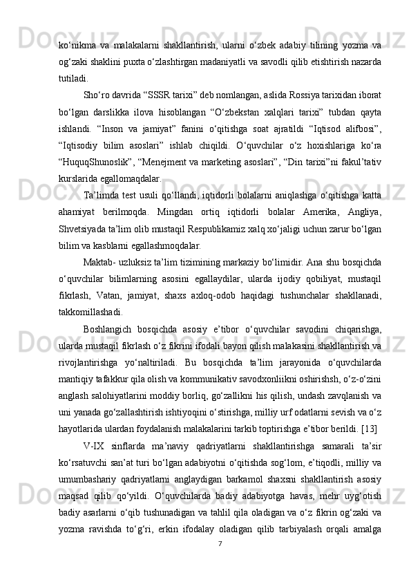ko‘nikma   va   malakalarni   shakllantirish,   ularni   o‘zbek   adabiy   tilining   yozma   va
og‘zaki shaklini puxta o‘zlashtirgan madaniyatli va savodli qilib etishtirish nazarda
tutiladi.
Sho‘ro davrida “SSSR tarixi” deb nomlangan, aslida Rossiya tarixidan iborat
bo‘lgan   darslikka   ilova   hisoblangan   “O‘zbekstan   xalqlari   tarixi”   tubdan   qayta
ishlandi.   “Inson   va   jamiyat”   fanini   o‘qitishga   soat   ajratildi   “Iqtisod   alifbosi”,
“Iqtisodiy   bilim   asoslari”   ishlab   chiqildi.   O‘quvchilar   o‘z   hoxishlariga   ko‘ra
“HuquqShunoslik”, “Menejment  va marketing asoslari”, “Din tarixi”ni fakul’tativ
kurslarida egallomaqdalar.
Ta’limda   test   usuli   qo‘llandi,   iqtidorli   bolalarni   aniqlashga   o‘qitishga   katta
ahamiyat   berilmoqda.   Mingdan   ortiq   iqtidorli   bolalar   Amerika,   Angliya,
Shvetsiyada ta’lim olib mustaqil Respublikamiz xalq xo‘jaligi uchun zarur bo‘lgan
bilim va kasblarni egallashmoqdalar.
Maktab- uzluksiz ta’lim tizimining markaziy bo‘limidir. Ana shu bosqichda
o‘quvchilar   bilimlarning   asosini   egallaydilar,   ularda   ijodiy   qobiliyat,   mustaqil
fikrlash,   Vatan,   jamiyat,   shaxs   axloq-odob   haqidagi   tushunchalar   shakllanadi,
takkomillashadi.
Boshlangich   bosqichda   asosiy   e’tibor   o‘quvchilar   savodini   chiqarishga,
ularda mustaqil fikrlash o‘z fikrini ifodali bayon qilish malakasini shakllantirish va
rivojlantirishga   yo‘naltiriladi.   Bu   bosqichda   ta’lim   jarayonida   o‘quvchilarda
mantiqiy tafakkur qila olish va kommunikativ savodxonliikni oshirishsh, o‘z-o‘zini
anglash salohiyatlarini moddiy borliq, go‘zallikni his qilish, undash zavqlanish va
uni yanada go‘zallashtirish ishtiyoqini o‘stirishga, milliy urf odatlarni sevish va o‘z
hayotlarida ulardan foydalanish malakalarini tarkib toptirishga e’tibor berildi. [13]
V-IX   sinflarda   ma’naviy   qadriyatlarni   shakllantirishga   samarali   ta’sir
ko‘rsatuvchi san’at turi bo‘lgan adabiyotni o‘qitishda sog‘lom, e’tiqodli, milliy va
umumbashariy   qadriyatlarni   anglaydigan   barkamol   shaxsni   shakllantirish   asosiy
maqsad   qilib   qo‘yildi.   O‘quvchilarda   badiy   adabiyotga   havas,   mehr   uyg‘otish
badiy asarlarni o‘qib tushunadigan va tahlil qila oladigan va o‘z fikrin og‘zaki va
yozma   ravishda   to‘g‘ri,   erkin   ifodalay   oladigan   qilib   tarbiyalash   orqali   amalga
7 