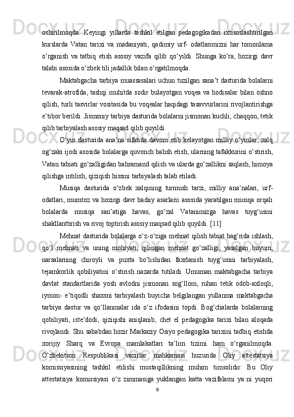 oshirilmoqda.   Keyingi   yillarda   tashkil   etilgan   pedagogikadan   ixtisoslashtirilgan
kurslarda   Vatan   tarixi   va   madaniyati,   qadimiy   urf-   odatlarimizni   har   tomonlama
o‘rganish   va   tatbiq   etish   asosiy   vazifa   qilib   qo‘yildi.   Shunga   ko‘ra,   hozirgi   davr
talabi asosida o‘zbek tili jadallik bilan o‘rgatilmoqda.
Maktabgacha tarbiya muassasalari  uchun tuzilgan sana’t dasturida bolalarni
tevarak-atrofida,  tashqi   muhitda   sodir   bulayotgan   voqea   va  hodisalar   bilan   oshno
qilish, turli tasvirlar vositasida bu voqealar haqidagi tasavvurlarini rivojlantirishga
e’tibor berildi. Jismoniy tarbiya dasturida bolalarni jismonan kuchli, chaqqon, tetik
qilib tarbiyalash asosiy maqsad qilib quyildi.
O‘yin dasturida ana’na sifatida davom etib kelayotgan milliy o‘yinlar, xalq
og‘zaki ijodi asosida bolalarga quvonch bahsh etish, ularning tafakkurini o‘stirish,
Vatan tabiati go‘zalligidan bahramand qilish va ularda go‘zallikni saqlash, himoya
qilishga intilish, qiziqish hissini tarbiyalash talab etiladi.
Musiqa   dasturida   o‘zbek   xalqining   turmush   tarzi,   milliy   ana’nalari,   urf-
odatlari, mumtoz va hozirgi davr badiiy asarlarii asosida yaratilgan musiqa orqali
bolalarda   musiqa   san’atiga   havas,   go‘zal   Vatanimizga   havas   tuyg‘usini
shakllanttirish va rivoj toptirish asosiy maqsad qilib quyildi. [11]
Mehnat dasturida bolalarga o‘z-o‘ziga mehnat qilish tabiat bag‘rida ishlash,
qo‘l   mehnati   va   uning   mohiyati,   qilingan   mehnat   go‘zalligi,   yasalgan   buyum,
narsalarning   chiroyli   va   puxta   bo‘lishidan   faxrlanish   tuyg‘usini   tarbiyalash,
tejamkorlik   qobiliyatini   o‘stirish   nazarda   tutiladi.   Umuman   maktabgacha   tarbiya
davlat   standartlarida   yosh   avlodni   jismonan   sog‘llom,   ruhan   tetik   odob-axloqli,
iymon-   e’tiqodli   shaxsni   tarbiyalash   buyicha   belgilangan   yullanma   maktabgacha
tarbiya   dastur   va   qo‘llanmalar   ida   o‘z   ifodasini   topdi.   Bog‘chalarda   bolalarning
qobiliyati,   iste’dodi,   qiziqishi   aniqlanib,   chet   el   pedagogika   tarixi   bilan   aloqada
rivojlandi. Shu sababdan hozir Markaziy Osiyo pedagogika tarixini tadbiq etishda
xorijiy   Sharq   va   Evropa   mamlakatlari   ta’lim   tizimi   ham   o‘rganilmoqda.
O‘zbekitson   Respublikasi   vazirlar   mahkamasi   huzurida   Oliy   attestatsiya
komissiyasining   tashkil   etilishi   mustaqillikning   muhim   timsolidir.   Bu   Oliy
attestatsiya   komissiyasi   o‘z   zimmasiga   yuklangan   katta   vazifalarni   ya:ni   yuqori
8 