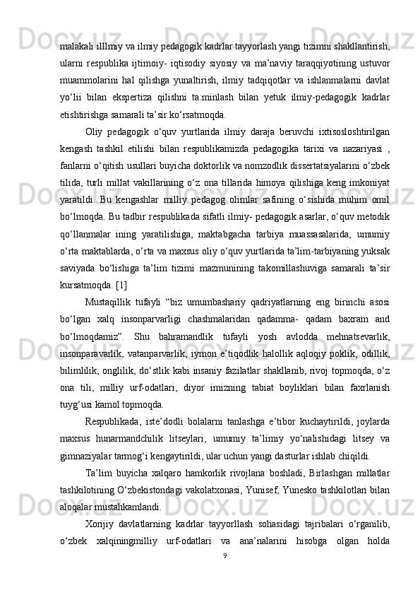 malakali illlmiy va ilmiy pedagogik kadrlar tayyorlash yangi tizimni shakllantirish,
ularni   respublika   ijtimoiy-   iqtisodiy   siyosiy   va   ma’naviy   taraqqiyotining   ustuvor
muammolarini   hal   qilishga   yunaltirish,   ilmiy   tadqiqotlar   va   ishlanmalarni   davlat
yo‘lii   bilan   ekspertiza   qilishni   ta:minlash   bilan   yetuk   ilmiy-pedagogik   kadrlar
etishtirishga samarali ta’sir ko‘rsatmoqda.
Oliy   pedagogik   o‘quv   yurtlarida   ilmiy   daraja   beruvchi   ixtisosloshtirilgan
kengash   tashkil   etilishi   bilan   respublikamizda   pedagogika   tarixi   va   nazariyasi   ,
fanlarni o‘qitish usullari buyicha doktorlik va nomzodlik dissertatsiyalarini o‘zbek
tilida,   turli   millat   vakillarining   o‘z   ona   tillarida   himoya   qilishiga   keng   imkoniyat
yaratildi.   Bu   kengashlar   milliy   pedagog   olimlar   safining   o‘sishida   muhim   omil
bo‘lmoqda. Bu tadbir respublikada sifatli ilmiy- pedagogik asarlar, o‘quv metodik
qo‘llanmalar   ining   yaratilishiga,   maktabgacha   tarbiya   muassasalarida,   umumiy
o‘rta maktablarda, o‘rta va maxsus oliy o‘quv yurtlarida ta’lim-tarbiyaning yuksak
saviyada   bo‘lishiga   ta’lim   tizimi   mazmunining   takomillashuviga   samarali   ta’sir
kursatmoqda. [1]
Mustaqillik   tufayli   “biz   umumbashariy   qadriyatlarning   eng   birinchi   asosi
bo‘lgan   xalq   insonparvarligi   chashmalaridan   qadamma-   qadam   baxram   and
bo‘lmoqdamiz”.   Shu   bahramandlik   tufayli   yosh   avlodda   mehnatsevarlik,
insonparavarlik,   vatanparvarlik,   iymon   e’tiqodlik   halollik   aqloqiy   poklik,   odillik,
bilimlilik, onglilik, do‘stlik kabi insaniy fazilatlar shakllanib, rivoj topmoqda, o‘z
ona   tili,   milliy   urf-odatlari,   diyor   imizning   tabiat   boyliklari   bilan   faxrlanish
tuyg‘usi kamol topmoqda.
Respublikada,   iste’dodli   bolalarni   tanlashga   e’tibor   kuchaytirildi,   joylarda
maxsus   hunarmandchilik   litseylari,   umumiy   ta’limiy   yo‘nalishidagi   litsey   va
gimnaziyalar tarmog‘i kengaytirildi, ular uchun yangi dasturlar ishlab chiqildi.
Ta’lim   buyicha   xalqaro   hamkorlik   rivojlana   boshladi,   Birlashgan   millatlar
tashkilotining O‘zbekistondagi vakolatxonasi, Yunisef, Yunesko tashkilotlari bilan
aloqalar mustahkamlandi.
Xorijiy   davlatlarning   kadrlar   tayyorllash   sohasidagi   tajribalari   o‘rganilib,
o‘zbek   xalqiningmilliy   urf-odatlari   va   ana’nalarini   hisobga   olgan   holda
9 