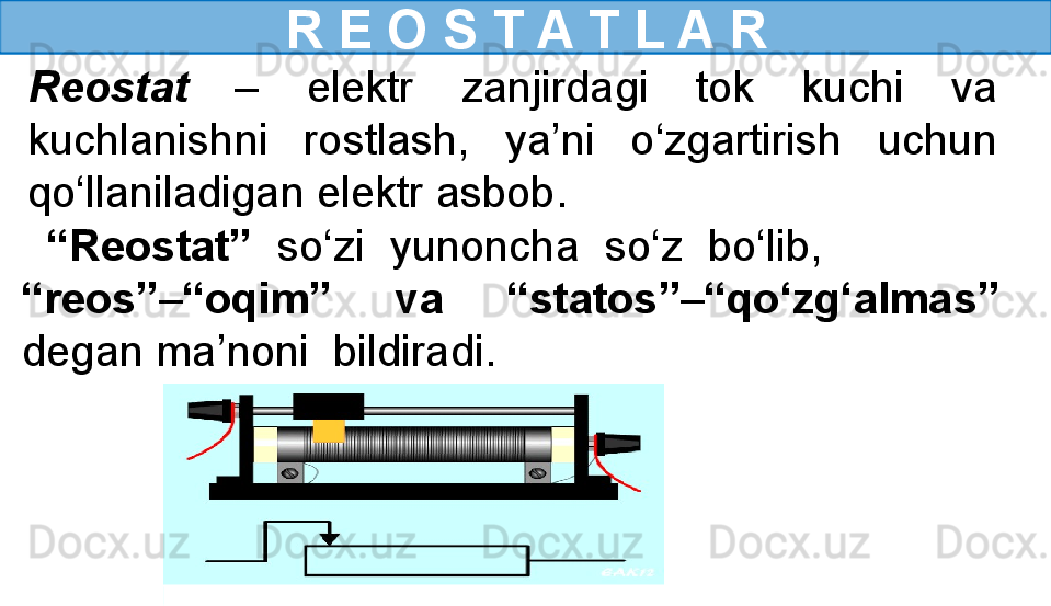 R E O S T A T L A R
Reostat   –  elektr  zanjirdagi  tok  kuchi  va 
kuchlanishni  rostlash,  ya’ni  o‘zgartirish  uchun 
qo‘llaniladigan elektr asbob. 
  “ Reostat”  so‘zi  yunoncha  so‘z  bo‘lib,               
“reos” – “oqim”  va  “statos” – “qo‘zg‘almas” 
degan ma’noni  bildiradi. 