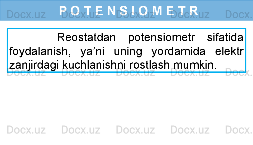   P O T E N S I O M E T R
        Reostatdan  potensiometr  sifatida 
foydalanish,  ya’ni  uning  yordamida  elektr 
zanjirdagi kuchlanishni rostlash mumkin. 