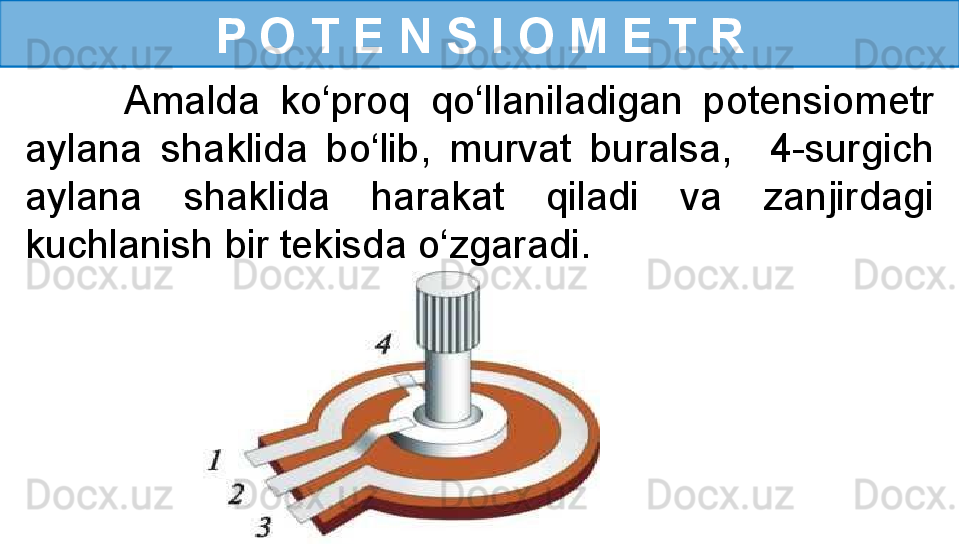 P O T E N S I O M E T R
          Amalda  ko‘proq  qo‘llaniladigan  potensiometr 
aylana  shaklida  bo‘lib,  murvat  buralsa,    4-surgich 
aylana  shaklida  harakat  qiladi  va  zanjirdagi 
kuchlanish bir tekisda o‘zgaradi. 