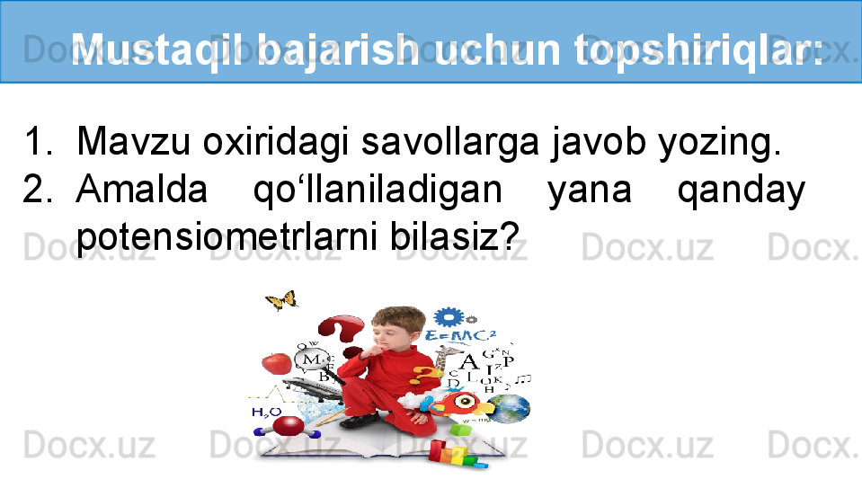    Mustaqil bajarish uchun topshiriqlar:
1. Mavzu oxiridagi savollarga javob yozing.
2. Amalda  qo‘llaniladigan  yana  qanday 
potensiometrlarni bilasiz? 