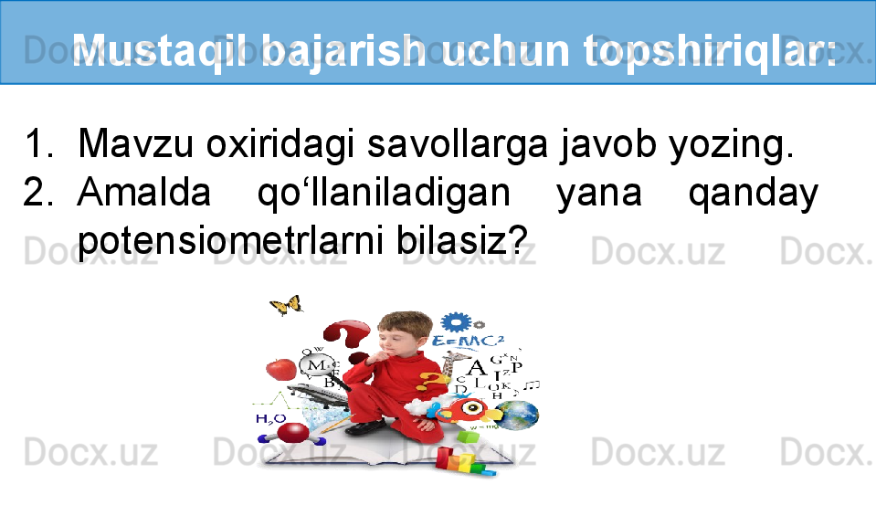 Mustaqil bajarish uchun topshiriqlar:
1. Mavzu oxiridagi savollarga javob yozing.
2. Amalda  qo‘llaniladigan  yana  qanday 
potensiometrlarni bilasiz?