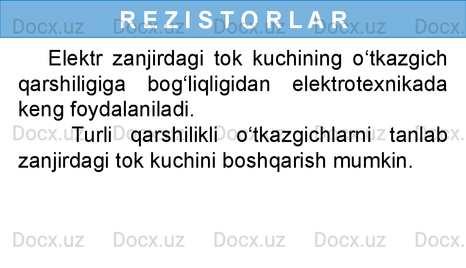 R E Z I S T O R L A R
      Elektr  zanjirdagi  tok  kuchining  o‘tkazgich 
qarshiligiga  bog‘liqligidan  elektrotexnikada 
keng foydalaniladi. 
      Turli  qarshilikli  o‘tkazgichlarni  tanlab 
zanjirdagi tok kuchini boshqarish mumkin. 