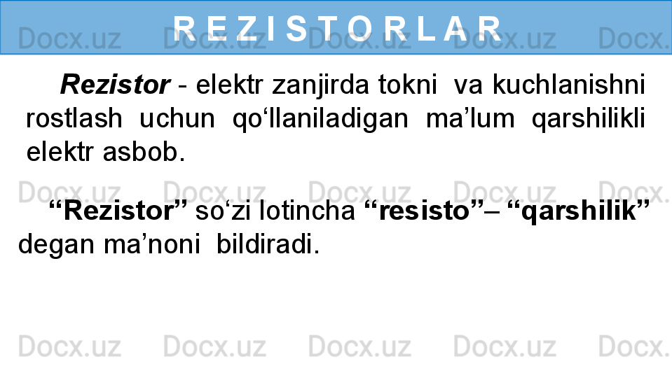 R E Z I S T O R L A R
     Rezistor  - elektr zanjirda tokni  va kuchlanishni 
rostlash  uchun  qo‘llaniladigan  ma’lum  qarshilikli 
elektr asbob.
    “ Rezistor”  so‘zi lotincha  “resisto” –  “qarshilik” 
degan ma’noni  bildiradi. 