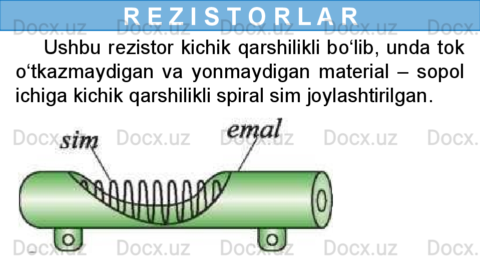 R E Z I S T O R L A R
        Ushbu  rezistor  kichik  qarshilikli  bo‘lib,  unda  tok 
o‘tkazmaydigan  va  yonmaydigan  material  –  sopol 
ichiga kichik qarshilikli spiral sim joylashtirilgan. 