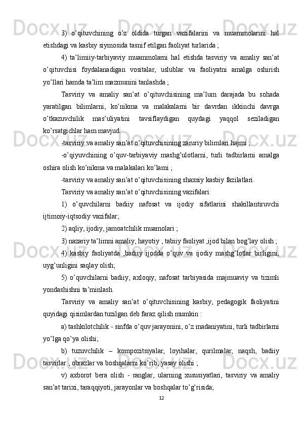 3)   o’qituvchining   o’z   oldida   turgan   vazifalarini   va   muammolarini   hal
etishdagi va kasbiy siymosida tasnif etilgan faoliyat turlarida ;
4)   ta’limiiy-tarbiyaviy   muammolarni   hal   etishda   tasviriy   va   amaliy   san’at
o’qituvchisi   foydalanadigan   vositalar,   uslublar   va   faoliyatni   amalga   oshirish
yo’llari hamda ta’lim mazmunini tanlashda ;
Tasviriy   va   amaliy   san’at   o’qituvchisining   ma’lum   darajada   bu   sohada
yaratilgan   bilimlarni,   ko’nikma   va   malakalarni   bir   davrdan   ikkinchi   davrga
o’tkazuvchilik   mas’uliyatini   tavsiflaydigan   quydagi   yaqqol   seziladigan
ko’rsatgichlar ham mavjud:
-tasviriy va amaliy san’at o’qituvchisining zaruriy bilimlari hajmi ;
-o’qiyuvchining   o’quv-tarbiyaviy   mashg’ulotlarni,   turli   tadbirlarni   amalga
oshira olish ko’nikma va malakalari ko’lami ;
-tasviriy va amaliy san’at o’qituvchisining shaxsiy kasbiy fazilatlari.
Tasviriy va amaliy san’at o’qituvchisining vazifalari:
1)   o’quvchilarni   badiiy   nafosat   va   ijodiy   sifatlarini   shakillantiruvchi
ijtimoiy-iqtsodiy vazifalar;
2) aqliy, ijodiy, jamoatchilik muamolari ;
3) nazariy ta’limni amaliy, hayotiy , tabiiy faoliyat ,ijod bilan bog’lay olish ;
4)   kasbiy   faoliyatda   ,badiiy   ijodda   o’quv   va   ijodiy   mashg’lotlar   birligini,
uyg’unligini saqlay olish;
5)   o’quvchilarni   badiiy,   axloqiy,   nafosat   tarbiyasida   majmuaviy   va   tizimli
yondashishni ta’minlash.
Tasviriy   va   amaliy   san’at   o’qituvchisining   kasbiy,   pedagogik   faoliyatini
quyidagi qisimlardan tuzilgan deb faraz qilish mumkin :
a) tashkilotchilik - sinfda o’quv jarayonini, o’z madaniyatini, turli tadbirlarni
yo’lga qo’ya olishi;
b)   tuzuvchilik   –   kompozitsiyalar,   loyihalar,   qurilmalar,   naqsh,   badiiy
tasvirlar , obrazlar va boshqalarni ko’rib, yasay olishi ;
v)   axborot   bera   olish   -   ranglar,   ularning   xususiyatlari,   tasviriy   va   amaliy
san’at tarixi, taraqqiyoti, jarayonlar va boshqalar to’g’risida;
12 