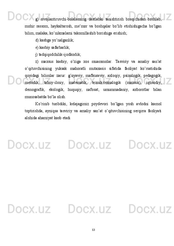 g)   rivojlantiruvchi-bolalarning   dastlabki   tanishtirish   bosqichidan   boshlab,
mohir   rassom,   haykaltarosh,   me’mor   va   boshqalar   bo’lib   etishishigacha   bo’lgan
bilim, malaka, ko’nikmalarni takomillashib borishiga erishish;
d) kasbga yo’nalganlik;
e) kasbiy safarbarlik;
j) tadqiqodchilik-ijodkorlik;
z)   maxsus   kasbiy,   o’ziga   xos   muammolar.   Tasviriy   va   amaliy   san’at
o’qituvchisining   yuksak   mahoratli   mutaxasis   sifatida   faoliyat   ko’rsatishida
quyidagi   bilimlar   zarur:   g’oyaviy,   mafkuraviy,   axloqiy,   psixologik,   pedagogik,
metodik,   tabiiy-ilmiy,   matematik,   texnik-texnalogik   (maxsus),   iqtisodiy,
demografik,   ekologik,   huquqiy,   nafosat,   umummadaniy,   axborotlar   bilan
munosabatda bo’la olish.
Ko’rinib   turibdiki,   kelajagimiz   poydevori   bo’lgan   yosh   avlodni   kamol
toptirishda,   ayniqsa   tasviriy   va   amaliy   san’at   o’qituvchisining   serqirra   faoliyati
alohida ahamiyat kasb etadi
13 