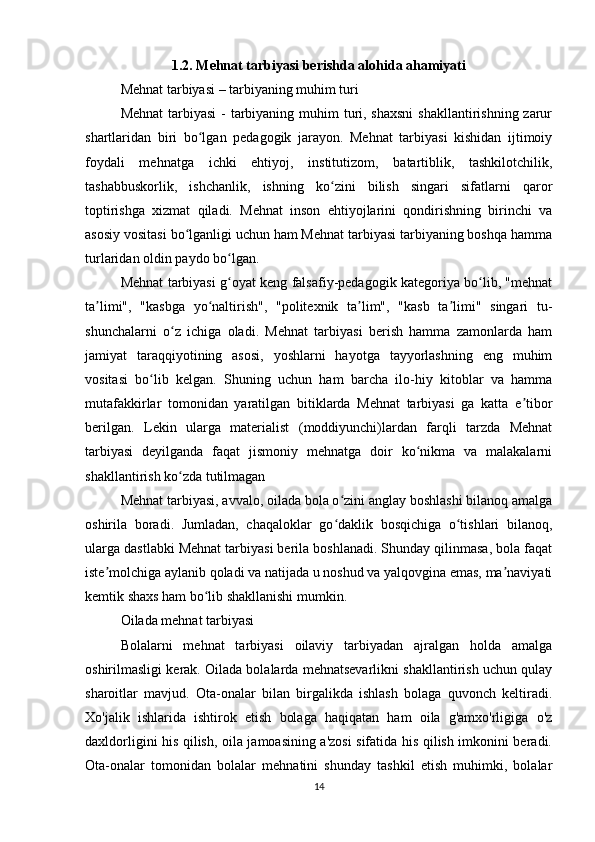 1.2. Mehnat tarbiyasi berishda alohida ahamiyati
Mehnat tarbiyasi – tarbiyaning muhim turi
Mehnat  tarbiyasi  - tarbiyaning muhim turi, shaxsni  shakllantirishning zarur
shartlaridan   biri   bo lgan   pedagogik   jarayon.   Mehnat   tarbiyasi   kishidan   ijtimoiyʻ
foydali   mehnatga   ichki   ehtiyoj,   institutizom,   batartiblik,   tashkilotchilik,
tashabbuskorlik,   ishchanlik,   ishning   ko zini   bilish   singari   sifatlarni   qaror	
ʻ
toptirishga   xizmat   qiladi.   Mehnat   inson   ehtiyojlarini   qondirishning   birinchi   va
asosiy vositasi bo lganligi uchun ham Mehnat tarbiyasi tarbiyaning boshqa hamma	
ʻ
turlaridan oldin paydo bo lgan.	
ʻ
Mehnat tarbiyasi g oyat keng falsafiy-pedagogik kategoriya bo lib, "mehnat
ʻ ʻ
ta limi",   "kasbga   yo naltirish",   "politexnik   ta lim",   "kasb   ta limi"   singari   tu-	
ʼ ʻ ʼ ʼ
shunchalarni   o z   ichiga   oladi.   Mehnat   tarbiyasi   berish   hamma   zamonlarda   ham	
ʻ
jamiyat   taraqqiyotining   asosi,   yoshlarni   hayotga   tayyorlashning   eng   muhim
vositasi   bo lib   kelgan.   Shuning   uchun   ham   barcha   ilo-hiy   kitoblar   va   hamma	
ʻ
mutafakkirlar   tomonidan   yaratilgan   bitiklarda   Mehnat   tarbiyasi   ga   katta   e tibor	
ʼ
berilgan.   Lekin   ularga   materialist   (moddiyunchi)lardan   farqli   tarzda   Mehnat
tarbiyasi   deyilganda   faqat   jismoniy   mehnatga   doir   ko nikma   va   malakalarni	
ʻ
shakllantirish ko zda tutilmagan	
ʻ
Mehnat tarbiyasi, avvalo, oilada bola o zini anglay boshlashi bilanoq amalga	
ʻ
oshirila   boradi.   Jumladan,   chaqaloklar   go daklik   bosqichiga   o tishlari   bilanoq,
ʻ ʻ
ularga dastlabki Mehnat tarbiyasi berila boshlanadi. Shunday qilinmasa, bola faqat
iste molchiga aylanib qoladi va natijada u noshud va yalqovgina emas, ma naviyati	
ʼ ʼ
kemtik shaxs ham bo lib shakllanishi mumkin.	
ʻ
Oilada mehnat tarbiyasi
Bolalarni   mehnat   tarbiyasi   oilaviy   tarbiyadan   ajralgan   holda   amalga
oshirilmasligi kerak. Oilada bolalarda mehnatsevarlikni shakllantirish uchun qulay
sharoitlar   mavjud.   Ota-onalar   bilan   birgalikda   ishlash   bolaga   quvonch   keltiradi.
Xo'jalik   ishlarida   ishtirok   etish   bolaga   haqiqatan   ham   oila   g'amxo'rligiga   o'z
daxldorligini his qilish, oila jamoasining a'zosi sifatida his qilish imkonini beradi.
Ota-onalar   tomonidan   bolalar   mehnatini   shunday   tashkil   etish   muhimki,   bolalar
14 