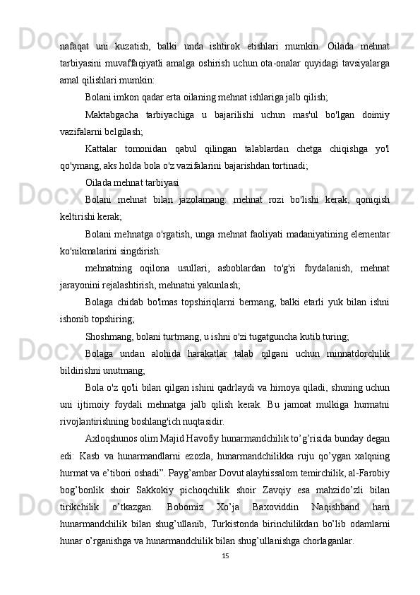 nafaqat   uni   kuzatish,   balki   unda   ishtirok   etishlari   mumkin.   Oilada   mehnat
tarbiyasini  muvaffaqiyatli  amalga oshirish uchun ota-onalar quyidagi  tavsiyalarga
amal qilishlari mumkin:
Bolani imkon qadar erta oilaning mehnat ishlariga jalb qilish;
Maktabgacha   tarbiyachiga   u   bajarilishi   uchun   mas'ul   bo'lgan   doimiy
vazifalarni belgilash;
Kattalar   tomonidan   qabul   qilingan   talablardan   chetga   chiqishga   yo'l
qo'ymang, aks holda bola o'z vazifalarini bajarishdan tortinadi;
Oilada mehnat tarbiyasi
Bolani   mehnat   bilan   jazolamang:   mehnat   rozi   bo'lishi   kerak,   qoniqish
keltirishi kerak;
Bolani mehnatga o'rgatish, unga mehnat faoliyati madaniyatining elementar
ko'nikmalarini singdirish:
mehnatning   oqilona   usullari,   asboblardan   to'g'ri   foydalanish,   mehnat
jarayonini rejalashtirish, mehnatni yakunlash;
Bolaga   chidab   bo'lmas   topshiriqlarni   bermang,   balki   etarli   yuk   bilan   ishni
ishonib topshiring;
Shoshmang, bolani turtmang, u ishni o'zi tugatguncha kutib turing;
Bolaga   undan   alohida   harakatlar   talab   qilgani   uchun   minnatdorchilik
bildirishni unutmang;
Bola o'z qo'li bilan qilgan ishini qadrlaydi va himoya qiladi, shuning uchun
uni   ijtimoiy   foydali   mehnatga   jalb   qilish   kerak.   Bu   jamoat   mulkiga   hurmatni
rivojlantirishning boshlang'ich nuqtasidir.
Axloqshunos olim Majid Havofiy hunarmandchilik to’g’risida bunday degan
edi:   Kasb   va   hunarmandlarni   ezozla,   hunarmandchilikka   ruju   qo’ygan   xalqning
hurmat va e’tibori oshadi”. Payg’ambar Dovut alayhissalom temirchilik, al-Farobiy
bog’bonlik   shoir   Sakkokiy   pichoqchilik   shoir   Zavqiy   esa   mahzido’zli   bilan
tirikchilik   o’tkazgan.   Bobomiz   Xo’ja   Baxoviddin   Naqishband   ham
hunarmandchilik   bilan   shug’ullanib,   Turkistonda   birinchilikdan   bo’lib   odamlarni
hunar o’rganishga va hunarmandchilik bilan shug’ullanishga chorlaganlar.
15 