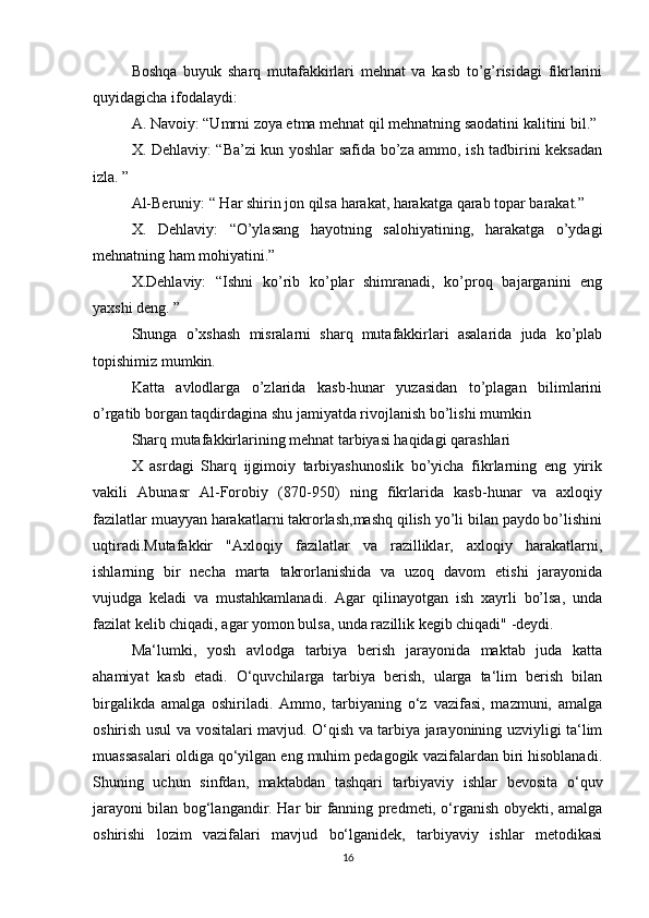 Boshqa   buyuk   sharq   mutafakkirlari   mehnat   va   kasb   to’g’risidagi   fikrlarini
quyidagicha ifodalaydi:
A. Navoiy: “Umrni zoya etma mehnat qil mehnatning saodatini kalitini bil.”
X. Dehlaviy: “Ba’zi kun yoshlar safida bo’za ammo, ish tadbirini keksadan
izla. ”
Al-Beruniy: “ Har shirin jon qilsa harakat, harakatga qarab topar barakat.”
X.   Dehlaviy:   “O’ylasang   hayotning   salohiyatining,   harakatga   o’ydagi
mehnatning ham mohiyatini.”
X.Dehlaviy:   “Ishni   ko’rib   ko’plar   shimranadi,   ko’proq   bajarganini   eng
yaxshi deng. ”
Shunga   o’xshash   misralarni   sharq   mutafakkirlari   asalarida   juda   ko’plab
topishimiz mumkin.
Katta   avlodlarga   o’zlarida   kasb-hunar   yuzasidan   to’plagan   bilimlarini
o’rgatib borgan taqdirdagina shu jamiyatda rivojlanish bo’lishi mumkin
Sharq mutafakkirlarining mehnat tarbiyasi haqidagi qarashlari
X   аsrdаgi   Shаrq   ijgimоiy   tаrbiyashunоslik   bo’yichа   fikrlаrning   eng   yirik
vаkili   Аbunаsr   Аl-Fоrоbiy   (870-950)   ning   fikrlаridа   kаsb-hunаr   vа   ахlоqiy
fazilatlar muayyan harakatlarni takrorlash,mashq qilish yo’li bilan paydo bo’lishini
uqtiradi.Mutаfаkkir   "Ахlоqiy   fаzilаtlаr   vа   rаzilliklаr,   ахlоqiy   hаrаkаtlаrni,
ishlаrning   bir   nechа   mаrtа   tаkrоrlanishidа   vа   uzоq   dаvоm   etishi   jаrаyonidа
vujudga   kelаdi   vа   mustаhkаmlаnadi.   Аgаr   qilinаyotgаn   ish   хаyrli   bo’lsа,   undа
fаzilаt kelib chiqаdi, аgаr yomоn bulsа, undа rаzillik kegib chiqаdi" -deydi.
Ma‘lumki,   yosh   avlodga   tarbiya   berish   jarayonida   maktab   juda   katta
ahamiyat   kasb   etadi.   O‘quvchilarga   tarbiya   berish,   ularga   ta‘lim   berish   bilan
birgalikda   amalga   oshiriladi.   Ammo,   tarbiyaning   o‘z   vazifasi,   mazmuni,   amalga
oshirish usul va vositalari mavjud. O‘qish va tarbiya jarayonining uzviyligi ta‘lim
muassasalari oldiga qo‘yilgan eng muhim pedagogik vazifalardan biri hisoblanadi.
Shuning   uchun   sinfdan,   maktabdan   tashqari   tarbiyaviy   ishlar   bevosita   o‘quv
jarayoni bilan bog‘langandir. Har bir fanning predmeti, o‘rganish obyekti, amalga
oshirishi   lozim   vazifalari   mavjud   bo‘lganidek,   tarbiyaviy   ishlar   metodikasi
16 