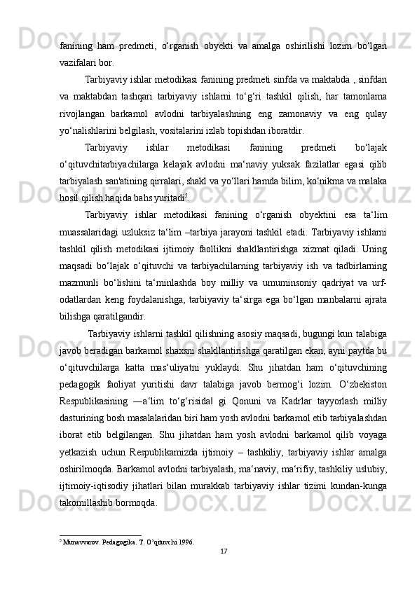 fanining   ham   predmeti,   o‘rganish   obyekti   va   amalga   oshirilishi   lozim   bo‘lgan
vazifalari bor.
Tarbiyaviy ishlar metodikasi fanining predmeti sinfda va maktabda , sinfdan
va   maktabdan   tashqari   tarbiyaviy   ishlarni   to‘g‘ri   tashkil   qilish,   har   tamonlama
rivojlangan   barkamol   avlodni   tarbiyalashning   eng   zamonaviy   va   eng   qulay
yo‘nalishlarini belgilash, vositalarini izlab topishdan iboratdir.
Tarbiyaviy   ishlar   metodikasi   fanining   predmeti   bo‘lajak
o‘qituvchitarbiyachilarga   kelajak   avlodni   ma‘naviy   yuksak   fazilatlar   egasi   qilib
tarbiyalash san'atining qirralari, shakl va yo‘llari hamda bilim, ko‘nikma va malaka
hosil qilish haqida bahs yuritadi 5
.
Tarbiyaviy   ishlar   metodikasi   fanining   o‘rganish   obyektini   esa   ta‘lim
muassalaridagi   uzluksiz   ta‘lim   –tarbiya   jarayoni   tashkil   etadi.  Tarbiyaviy  ishlarni
tashkil   qilish   metodikasi   ijtimoiy   faollikni   shakllantirishga   xizmat   qiladi.   Uning
maqsadi   bo‘lajak   o‘qituvchi   va   tarbiyachilarning   tarbiyaviy   ish   va   tadbirlarning
mazmunli   bo‘lishini   ta‘minlashda   boy   milliy   va   umuminsoniy   qadriyat   va   urf-
odatlardan   keng   foydalanishga,   tarbiyaviy   ta‘sirga   ega   bo‘lgan   manbalarni   ajrata
bilishga qaratilgandir.
  Tarbiyaviy ishlarni tashkil qilishning asosiy maqsadi, bugungi kun talabiga
javob beradigan barkamol shaxsni shakllantirishga qaratilgan ekan, ayni paytda bu
o‘qituvchilarga   katta   mas‘uliyatni   yuklaydi.   Shu   jihatdan   ham   o‘qituvchining
pedagogik   faoliyat   yuritishi   davr   talabiga   javob   bermog‘i   lozim.   O‘zbekiston
Respublikasining   ―a‘lim   to‘g‘risida   gi   Qonuni   va   Kadrlar   tayyorlash   milliy‖
dasturining bosh masalalaridan biri ham yosh avlodni barkamol etib tarbiyalashdan
iborat   etib   belgilangan.   Shu   jihatdan   ham   yosh   avlodni   barkamol   qilib   voyaga
yetkazish   uchun   Respublikamizda   ijtimoiy   –   tashkiliy,   tarbiyaviy   ishlar   amalga
oshirilmoqda. Barkamol avlodni tarbiyalash, ma‘naviy, ma‘rifiy, tashkiliy uslubiy,
ijtimoiy-iqtisodiy   jihatlari   bilan   murakkab   tarbiyaviy   ishlar   tizimi   kundan-kunga
takomillashib bormoqda.
5
  Munаvvаrоv. Pеdаgоgikа. T. O’qituvchi 1996.
17 