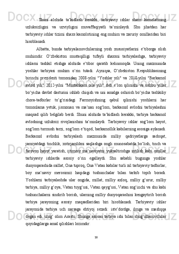   Shuni   alohida   ta‘kidlash   kerakki,   tarbiyaviy   ishlar   shaxs   kamolatining
uzluksizligini   va   uzviyligini   muvaffaqiyatli   ta‘minlaydi.   Shu   jihatdan   har
tarbiyaviy ishlar tizimi shaxs kamolotining eng muhim va zaruriy omillaridan biri
hisoblanadi. 
Albatta,   bunda   tarbiyalanuvchilarning   yosh   xususiyatlarini   e‘tiborga   olish
muhimdir.   O‘zbekiston   mustaqilligi   tufayli   shaxsni   tarbiyalashga,   tarbiyaviy
ishlarni   tashkil   etishga   alohida   e‘tibor   qaratib   kelinmoqda.   Uning   mazmunida
yoshlar   tarbiyasi   muhim   o‘rin   tutadi.   Ayniqsa,   O‘zbekiston   Respublikasining
birinchi   prezidenti   tomonidan   2008-yilni   "Yoshlar   yili"   va   2010-yilni   "Barkamol
avlod   yili"   2012-yilni   "Mustahkam   oila   yili"   deb   e‘lon   qilinishi   va   ushbu   yillar
bo‘yicha davlat  dasturini ishlab chiqish va uni amalga oshirish bo‘yicha tashkiliy
chora-tadbirlar   to‘g‘risidagi   Farmoyishning   qabul   qilinishi   yoshlarni   har
tomonlama   yetuk,   jismonan   va   ma‘nan   sog‘lom,   barkamol   avlodni   tarbiyalashni
maqsad   qilib   belgilab   berdi.   Shuni   alohida   ta‘kidlash   kerakki,   tarbiya   barkamol
avlodning   uzluksiz   rivojlanishini   ta‘minlaydi.   Tarbiyaviy   ishlar   sog‘lom   hayot,
sog‘lom turmush tarzi, sog‘lom e‘tiqod, barkamollik kabilarning asosiga aylanadi.
Barkamol   avlodni   tarbiyalash   mazmunida   milliy   qadriyatlarga   sadoqat,
jamiyatdagi   tinchlik,   xotirjamlikni   saqlashga   ongli   munosabatda   bo‘lish,   tinch   va
farovon   hayot   yaratish,   ijtimoiy   ma‘naviyatni   yuksaltirishga   intilish   kabi   omillar
tarbiyaviy   ishlarda   asosiy   o‘rin   egallaydi.   Shu   sababli   bugunga   yoshlar
dunyoqarashida millat, Ona tuproq, Ona Vatan kabilar turli xil tarbiyaviy tadbirlar,
boy   ma‘naviy   merosimiz   haqidagi   tushunchalar   bilan   tarkib   topib   boradi.
Yoshlarni   tarbiyalashda   ular   ongida,   millat,   milliy   axloq,   milliy   g‘urur,   milliy
tarbiya, milliy g‘oya, Vatan tuyg‘usi, Vatan qayg‘usi, Vatan sog‘inchi va shu kabi
tushunchalarni   sindirib   borish,   ularning   milliy   dunyoqarashini   kengaytirib   borish
tarbiya   jarayoning   asosiy   maqsadlaridan   biri   hisoblanadi.   Tarbiyaviy   ishlar
jarayonida   tarbiya   uch   narsaga   ehtiyoj   sezadi:   iste‘dordga,   ilmga   va   mashqqa
degan edi, ulug‘ olim Arastu. Shunga asosan tarbiya ishi bilan shug‘ullanuvchilar
quyidagilarga amal qilishlari lozimdir:
18 