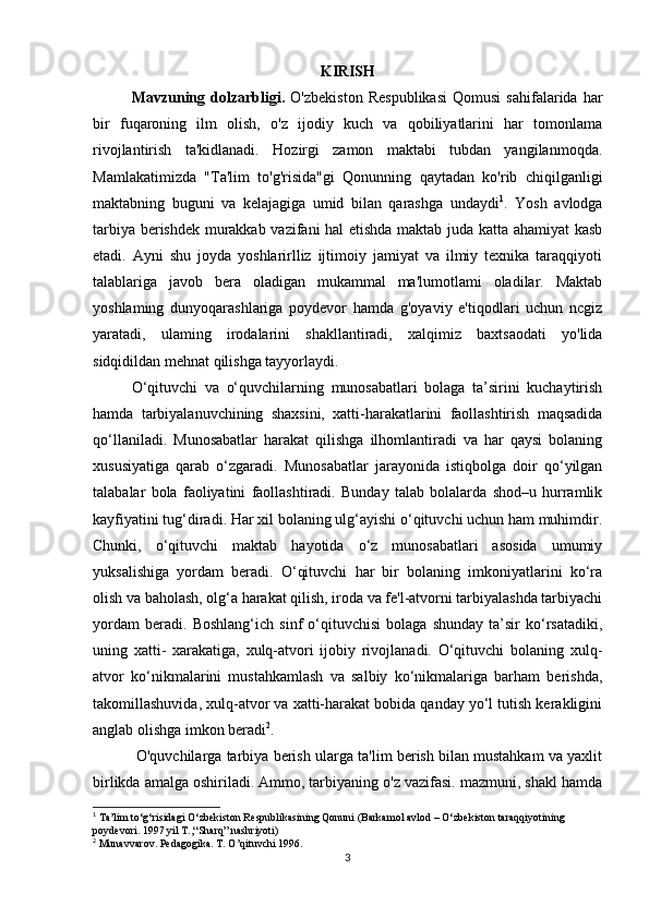 KIRISH
Mavzuning  dolzarbligi.   O'zbekiston   Respublikasi   Qomusi   sahifalarida  har
bir   fuqaroning   ilm   olish,   o'z   ijodiy   kuch   va   qobiliyatlarini   har   tomonlama
rivojlantirish   ta'kidlanadi.   Hozirgi   zamon   maktabi   tubdan   yangilanmoqda.
Mamlakatimizda   "Ta'lim   to'g'risida"gi   Qonunning   qaytadan   ko'rib   chiqilganligi
maktabning   buguni   va   kelajagiga   umid   bilan   qarashga   undaydi 1
.   Yosh   avlodga
tarbiya berishdek murakkab vazifani hal etishda maktab juda katta ahamiyat kasb
etadi.   Ayni   shu   joyda   yoshlarirlliz   ijtimoiy   jamiyat   va   ilmiy   texnika   taraqqiyoti
talablariga   javob   bera   oladigan   mukammal   ma'lumotlami   oladilar.   Maktab
yoshlaming   dunyoqarashlariga   poydevor   hamda   g'oyaviy   e'tiqodlari   uchun   ncgiz
yaratadi,   ulaming   irodalarini   shakllantiradi,   xalqimiz   baxtsaodati   yo'lida
sidqidildan mehnat qilishga tayyorlaydi.
O‘qituvchi   va   o‘quvchilarning   munosabatlari   bolaga   ta’sirini   kuchaytirish
hamda   tarbiyalanuvchining   shaxsini,   xatti-harakatlarini   faollashtirish   maqsadida
qo‘llaniladi.   Munosabatlar   harakat   qilishga   ilhomlantiradi   va   har   qaysi   bolaning
xususiyatiga   qarab   o‘zgaradi.   Munosabatlar   jarayonida   istiqbolga   doir   qo‘yilgan
talabalar   bola   faoliyatini   faollashtiradi.   Bunday   talab   bolalarda   shod–u   hurramlik
kayfiyatini tug‘diradi. Har xil bolaning ulg‘ayishi o‘qituvchi uchun ham muhimdir.
Chunki,   o‘qituvchi   maktab   hayotida   o‘z   munosabatlari   asosida   umumiy
yuksalishiga   yordam   beradi.   O‘qituvchi   har   bir   bolaning   imkoniyatlarini   ko‘ra
olish va baholash, olg‘a harakat qilish, iroda va fe'l-atvorni tarbiyalashda tarbiyachi
yordam   beradi.   Boshlang‘ich   sinf   o‘qituvchisi   bolaga   shunday   ta’sir   ko‘rsatadiki,
uning   xatti-   xarakatiga,   xulq-atvori   ijobiy   rivojlanadi.   O‘qituvchi   bolaning   xulq-
atvor   ko‘nikmalarini   mustahkamlash   va   salbiy   ko‘nikmalariga   barham   berishda,
takomillashuvida, xulq-atvor va xatti-harakat bobida qanday yo‘l tutish kerakligini
anglab olishga imkon beradi 2
.
 O'quvchilarga tarbiya berish ularga ta'lim berish bilan mustahkam va yaxlit
birlikda amalga oshiriladi. Ammo, tarbiyaning o'z vazifasi. mazmuni, shakl hamda
1
 Ta’lim to‘g‘risidagi O‘zbekiston Respublikasining Qonuni (Barkamol avlod – O‘zbekiston taraqqiyotining 
poydevori. 1997 yil T.,“Sharq” nashriyoti)
2
 Munаvvаrоv. Pеdаgоgikа. T. O’qituvchi 1996.
3 