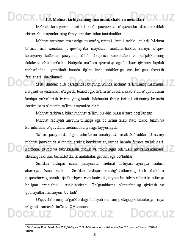 1.3. Mehnat tarbiyasining mazmuni, shakl va metodlari
Mehnat   tarbiyasini     tashkil   etish   jarayonida   o‘quvchilar   dastlab   ishlab
chiqarish jarayonlarining ilmiy  asoslari bilan tanishadilar.  
Mehnat   tarbiyasi   maqsadga   muvofiq,   tizimli,   izchil   tashkil   etiladi.   Mehnat
ta’limi   sinf   xonalari,   o‘quv-tajriba   maydoni,   mashina-traktor   saroyi,   o‘quv-
tarbiyaviy   tadbirlar   jarayoni,   ishlab   chiqarish   korxonalari   va   xo‘jaliklarning
dalalarda   olib   boriladi.     Natijada   ma’lum   qiymatga   ega   bo‘lgan   ijtimoiy-foydali
mahsulotlar     yaratiladi   hamda   ilg‘or   kasb   sohiblariga   xos   bo‘lgan   shaxslik
fazilatlari  shakllanadi.  
SHu  jihatdan  olib  qaraganda,   bugungi   kunda  mehnat  ta’limining  mazmuni,
maqsad va vazifalari o‘zgardi, texnologik ta’lim ustuvorlik kasb etdi, o‘quvchilarni
kasbga   yo‘naltirish   tizimi   yangilandi.   Mehnatni   ilmiy   tashkil   etishning   birinchi
darsini ham o‘quvchi ta’lim jarayonida oladi.  
Mehnat tarbiyasi bilan mehnat ta’limi bir-biri bilan o‘zaro bog‘langan.  
Mehnat   faoliyati   ma’lum   bilimga   ega   bo‘lishni   talab   etadi.   Zero,   bilim   va
ko‘nikmalar o‘quvchini mehnat faoliyatiga tayyorlaydi.  
Ta’lim   jarayonida   olgan   bilimlarini   amaliyotda   sinab   ko‘radilar,   Umumiy
mehnat jarayonida o‘quvchilarning kombinatlar, jamoa hamda fermer xo‘jaliklari,
korxona,   zavod   va   fabrikalarda   texnik   va   texnologik   bilimlari   mustahkamlanadi,
shuningdek, ular tashkilotchilik malakalariga ham ega bo‘ladilar.  
Sinfdan   tashqari   ishlar   jarayonida   mehnat   tarbiyasi   ayniqsa   muhim
ahamiyat   kasb   etadi.     Sinfdan   tashqari   mashg‘ulotlarning   turli   shakllari
o‘quvchining texnik   ijodkorligini rivojlantiradi, u yoki bu bilim sohasida bilimga
bo‘lgan   qiziqishini     shakllantiradi.   To‘garaklarda   o‘quvchining   qiziqish   va
qobiliyatlari namoyon  bo‘ladi 6
.  
O‘quvchilarning to‘garklardagi faoliyati ma’lum pedagogik talablarga  rioya
qilganda samarali bo‘ladi. CHunonchi:  
6
  Mavlonova R.A, Sanakulov X.R, Xodiyeva D.P “Mehnat va uni qitish metodikasi” O‘quv qo‘llanma. 2007yil 
TDPU.
21 