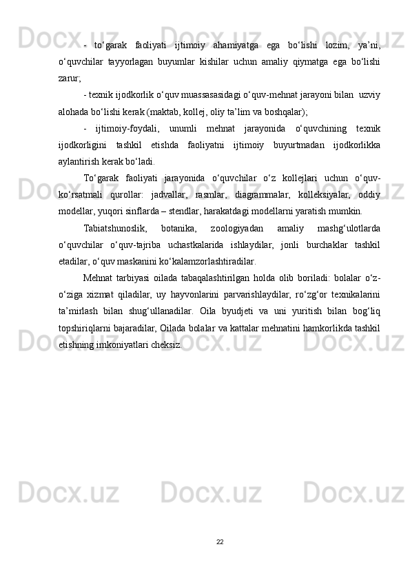 -   to‘garak   faoliyati   ijtimoiy   ahamiyatga   ega   bo‘lishi   lozim,   ya’ni,
o‘quvchilar   tayyorlagan   buyumlar   kishilar   uchun   amaliy   qiymatga   ega   bo‘lishi
zarur;  
- texnik ijodkorlik o‘quv muassasasidagi o‘quv-mehnat jarayoni bilan  uzviy
alohada bo‘lishi kerak (maktab, kollej, oliy ta’lim va boshqalar);  
-   ijtimoiy-foydali,   unumli   mehnat   jarayonida   o‘quvchining   texnik
ijodkorligini   tashkil   etishda   faoliyatni   ijtimoiy   buyurtmadan   ijodkorlikka
aylantirish kerak bo‘ladi.  
To‘garak   faoliyati   jarayonida   o‘quvchilar   o‘z   kollejlari   uchun   o‘quv-
ko‘rsatmali   qurollar:   jadvallar,   rasmlar,   diagrammalar,   kolleksiyalar,   oddiy
modellar, yuqori sinflarda – stendlar, harakatdagi modellarni yaratish mumkin. 
Tabiatshunoslik,     botanika,     zoologiyadan     amaliy     mashg‘ulotlarda
o‘quvchilar   o‘quv-tajriba   uchastkalarida   ishlaydilar,   jonli   burchaklar   tashkil
etadilar, o‘quv maskanini ko‘kalamzorlashtiradilar.  
Mehnat   tarbiyasi   oilada   tabaqalashtirilgan   holda   olib   boriladi:   bolalar   o‘z-
o‘ziga   xizmat   qiladilar,   uy   hayvonlarini   parvarishlaydilar,   ro‘zg‘or   texnikalarini
ta’mirlash   bilan   shug‘ullanadilar.   Oila   byudjeti   va   uni   yuritish   bilan   bog‘liq
topshiriqlarni bajaradilar, Oilada bolalar va kattalar mehnatini hamkorlikda tashkil
etishning imkoniyatlari cheksiz.  
22 