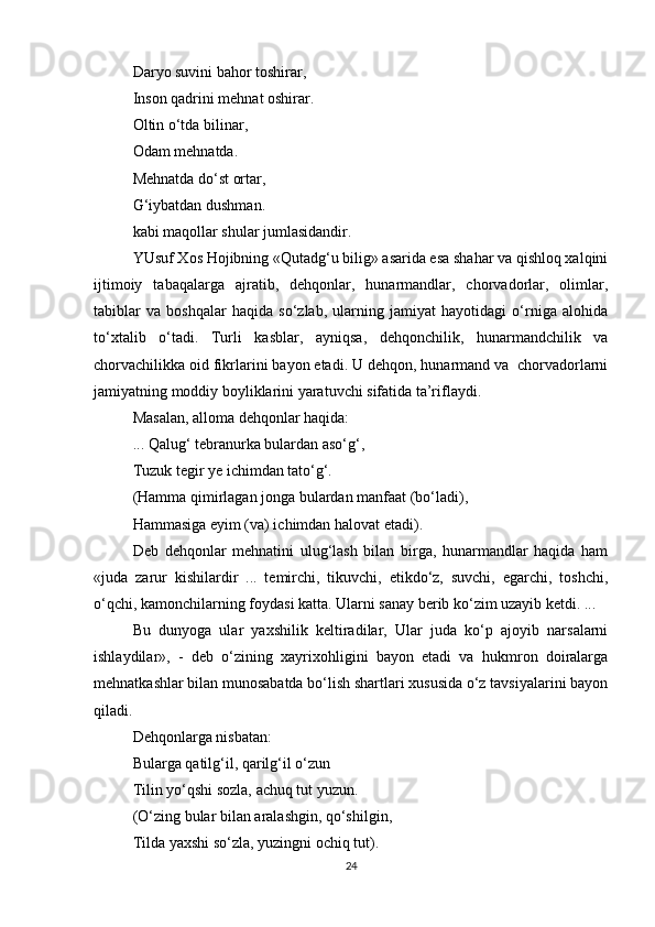Daryo suvini bahor toshirar, 
Inson qadrini mehnat oshirar.  
Oltin o‘tda bilinar, 
Odam mehnatda.  
Mehnatda do‘st ortar, 
G‘iybatdan dushman.  
kabi maqollar shular jumlasidandir.  
YUsuf Xos Hojibning «Qutadg‘u bilig» asarida esa shahar va qishloq xalqini
ijtimoiy   tabaqalarga   ajratib,   dehqonlar,   hunarmandlar,   chorvadorlar,   olimlar,
tabiblar   va   boshqalar   haqida   so‘zlab,   ularning   jamiyat   hayotidagi   o‘rniga   alohida
to‘xtalib   o‘tadi.   Turli   kasblar,   ayniqsa,   dehqonchilik,   hunarmandchilik   va
chorvachilikka oid fikrlarini bayon etadi. U dehqon, hunarmand va  chorvadorlarni
jamiyatning moddiy boyliklarini yaratuvchi sifatida ta’riflaydi.  
Masalan, alloma dehqonlar haqida:  
... Qalug‘ tebranurka bulardan aso‘g‘,  
Tuzuk tegir ye ichimdan tato‘g‘. 
(Hamma qimirlagan jonga bulardan manfaat (bo‘ladi),  
Hammasiga eyim (va) ichimdan halovat etadi).  
Deb   dehqonlar   mehnatini   ulug‘lash   bilan   birga,   hunarmandlar   haqida   ham
«juda   zarur   kishilardir   ...   temirchi,   tikuvchi,   etikdo‘z,   suvchi,   egarchi,   toshchi,
o‘qchi, kamonchilarning foydasi katta. Ularni sanay berib ko‘zim uzayib ketdi. ...  
Bu   dunyoga   ular   yaxshilik   keltiradilar,   Ular   juda   ko‘p   ajoyib   narsalarni
ishlaydilar»,   -   deb   o‘zining   xayrixohligini   bayon   etadi   va   hukmron   doiralarga
mehnatkashlar bilan munosabatda bo‘lish shartlari xususida o‘z tavsiyalarini bayon
qiladi.  
Dehqonlarga nisbatan:  
Bularga qatilg‘il, qarilg‘il o‘zun  
Tilin yo‘qshi sozla, achuq tut yuzun.  
(O‘zing bular bilan aralashgin, qo‘shilgin,  
Tilda yaxshi so‘zla, yuzingni ochiq tut).  
24 