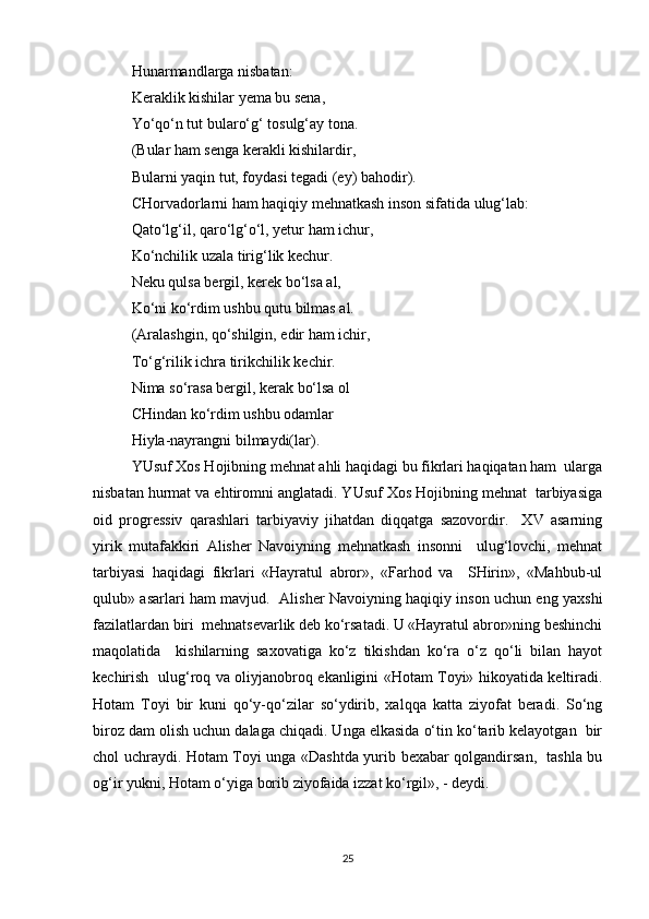 Hunarmandlarga nisbatan:  
Keraklik kishilar yema bu sena,  
Yo‘qo‘n tut bularo‘g‘ tosulg‘ay tona.  
(Bular ham senga kerakli kishilardir,  
Bularni yaqin tut, foydasi tegadi (ey) bahodir).  
CHorvadorlarni ham haqiqiy mehnatkash inson sifatida ulug‘lab:  
Qato‘lg‘il, qaro‘lg‘o‘l, yetur ham ichur,  
Ko‘nchilik uzala tirig‘lik kechur.  
Neku qulsa bergil, kerek bo‘lsa al,  
Ko‘ni ko‘rdim ushbu qutu bilmas al.  
(Aralashgin, qo‘shilgin, edir ham ichir, 
To‘g‘rilik ichra tirikchilik kechir.  
Nima so‘rasa bergil, kerak bo‘lsa ol  
CHindan ko‘rdim ushbu odamlar  
Hiyla-nayrangni bilmaydi(lar).  
YUsuf Xos Hojibning mehnat ahli haqidagi bu fikrlari haqiqatan ham  ularga
nisbatan hurmat va ehtiromni anglatadi. YUsuf Xos Hojibning mehnat  tarbiyasiga
oid   progressiv   qarashlari   tarbiyaviy   jihatdan   diqqatga   sazovordir.     XV   asarning
yirik   mutafakkiri   Alisher   Navoiyning   mehnatkash   insonni     ulug‘lovchi,   mehnat
tarbiyasi   haqidagi   fikrlari   «Hayratul   abror»,   «Farhod   va     SHirin»,   «Mahbub-ul
qulub» asarlari ham mavjud.   Alisher Navoiyning haqiqiy inson uchun eng yaxshi
fazilatlardan biri  mehnatsevarlik deb ko‘rsatadi. U «Hayratul abror»ning beshinchi
maqolatida     kishilarning   saxovatiga   ko‘z   tikishdan   ko‘ra   o‘z   qo‘li   bilan   hayot
kechirish   ulug‘roq va oliyjanobroq ekanligini «Hotam Toyi» hikoyatida keltiradi.
Hotam   Toyi   bir   kuni   qo‘y-qo‘zilar   so‘ydirib,   xalqqa   katta   ziyofat   beradi.   So‘ng
biroz dam olish uchun dalaga chiqadi. Unga elkasida o‘tin ko‘tarib kelayotgan  bir
chol uchraydi. Hotam Toyi unga «Dashtda yurib bexabar qolgandirsan,   tashla bu
og‘ir yukni, Hotam o‘yiga borib ziyofaida izzat ko‘rgil», - deydi.  
25 