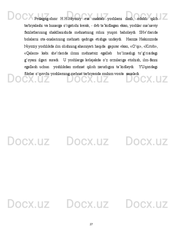Pedagog-shoir   H.H.Niyoziy   esa   maktab   yoshlarni   ilmli,   odobli   qilib
tarbiyalashi va hunarga o‘rgatishi kerak, - deb ta’kidlagan ekan, yoshlar ma’naviy
fazilatlarining   shakllanishida   mehnatning   rolini   yuqori   baholaydi.   SHe’rlarida
bolalarni   ota-onalarining   mehnati   qadriga   etishga   undaydi.     Hamza   Hakimzoda
Niyoziy yoshlikda ilm olishning ahamiyati haqida  gapirar ekan, «O‘qi», «Kitob»,
«Qalam»   kabi   she’rlarida   ilmni   mehnatsiz   egallab     bo‘lmasligi   to‘g‘risidagi
g‘oyani   ilgari   suradi.     U   yoshlarga   kelajakda   o‘z   orzulariga   etishish,   ilm-fanni
egallash   uchun     yoshlikdan   mehnat   qilish   zarurligini   ta’kidlaydi.     YUqoridagi
fikrlar o‘quvchi-yoshlarning mehnat tarbiyasida muhim vosita  sanaladi.  
27 