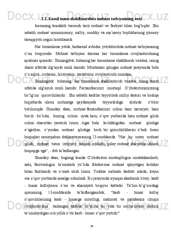2.2. Komil inson shakllantrshda mehnat tarbiyasining òrni
Insonning   kundalik   turmush   tarzi   mehnat   va   faoliyat   bilan   bog’liqdir.   Shu
sababli   mehnat   umuminsoniy,   milliy,  moddiy   va  ma’naviy   boyliklarning   ijtimoiy
taraqqiyoti negizi hisoblanadi.  
Har tomonlama yetuk, barkamol avlodni yetishtirishda mehnat tarbiyasining
o’rni   beqiyosdir.   Mehnat   tarbiyasi   shaxsni   har   tomonlama   rivojlantirishning
ajralmas qismidir. Shuningdek, bolaning har tomonlama shakllanish vositasi, uning
shaxs sifatida ulg’ayish omili hamdir. Muntazam qilingan mehnat jarayonida bola
o’z aqlini, irodasini, hissiyotini, xarakterini rivojlantirishi mumkin.  
Shuningdek     bolaning     har   tomonlama   shakllantirish   vositasi,   uning   shaxs
sifatida   ulg’ayish   omili   hamdir.   Farzandlarimiz     mustaqil     O’zbekistonimizning
bo’lg’usi  quruvchilaridir.  Shu sababli kadrlar tayyorlash milliy dasturi va boshqa
hujjatlarda   ularni   mehnatga   qaydarajada     tayyorlashga     alohida     e’tibor
berilmoqda.  Shunday  ekan,  mehnat farzandlarimiz  uchun  ham  zaruriyat,  ham
burch     bo’lishi,     buning     uchun     uyda   ham,   o’quv   yurtlarida   ham   mehnat   qilish
uchun   sharoitlar   yaratish   lozim.   Agar   bola     kichikligidan     mehnat     qilishga
o’rgatilsa,     o’yindan     mehnat     qilishga     hech   bir   qiyinchiliklarsiz   o’tadi.   Inson
huquqlari umumjahon deklaratsiyasining 23-moddasida   "Har   bir   inson   mehnat
qilish,   mehnat   turini   ixtiyoriy   tanlash, adolatli, qulay mehnat sharoitida ishlash
huquqiga ega", - deb ta’kidlangan. 
Shunday   ekan,   bugungi   kunda   O’zbekiston   mustaqilligini   mustahkamlash,
xalq   farovonligini   ta’minlash   yo’lida   fidokorona   mehnat   qilayotgan   kishilar
bilan  faxrlanish  va  o’rnak  olish  lozim.  Yoshlar  mehnati  dastlab  oilada,  keyin
esa o’quv yurtlarida amalga oshiriladi. Bu jarayonda ayniqsa akademik litsey, kasb
-   hunar   kollejlarini   o’rni   va   ahamiyati   beqiyos   kattadir.   Ta’lim to’g’risidagi
qonunning     13-moddasida     ta’kidlanganidek,     "kasb     -     hunar     kollej
o’quvchilarining     kasb     -     hunarga     moyilligi,     mahorati     va     malakasini     chuqur
rivojlantirishni    tanlangan  kasblar  bo’yicha  bir  yoki  bir  necha ixtisos  olishini
ta’minlaydigan uch yillik o’rta kasb - hunar o’quv yurtidir"
28 