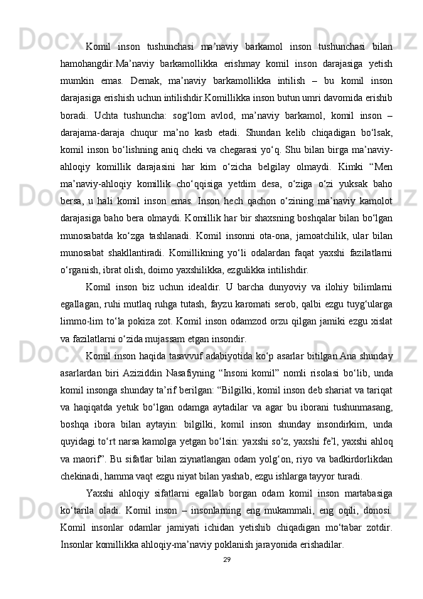 Komil   inson   tushunchasi   ma’naviy   barkamol   inson   tushunchasi   bilan
hamohangdir.Ma’naviy   barkamollikka   erishmay   komil   inson   darajasiga   yetish
mumkin   emas.   Demak,   ma’naviy   barkamollikka   intilish   –   bu   komil   inson
darajasiga erishish uchun intilishdir.Komillikka inson butun umri davomida erishib
boradi.   Uchta   tushuncha:   sog‘lom   avlod,   ma’naviy   barkamol,   komil   inson   –
darajama-daraja   chuqur   ma’no   kasb   etadi.   Shundan   kelib   chiqadigan   bо‘lsak,
komil   inson   bо‘lishning   aniq  cheki  va  chegarasi   yо‘q.  Shu  bilan  birga  ma’naviy-
ahloqiy   komillik   darajasini   har   kim   о‘zicha   belgilay   olmaydi.   Kimki   “Men
ma’naviy-ahloqiy   komillik   chо‘qqisiga   yetdim   desa,   о‘ziga   о‘zi   yuksak   baho
bersa,   u   hali   komil   inson   emas.   Inson   hech   qachon   о‘zining   ma’naviy   kamolot
darajasiga baho bera olmaydi. Komillik har bir shaxsning boshqalar bilan bо‘lgan
munosabatda   kо‘zga   tashlanadi.   Komil   insonni   ota-ona,   jamoatchilik,   ular   bilan
munosabat   shakllantiradi.   Komillikning   yо‘li   odalardan   faqat   yaxshi   fazilatlarni
о‘rganish, ibrat olish, doimo yaxshilikka, ezgulikka intilishdir.
Komil   inson   biz   uchun   idealdir.   U   barcha   dunyoviy   va   ilohiy   bilimlarni
egallagan, ruhi mutlaq ruhga tutash, fayzu karomati serob, qalbi ezgu tuyg‘ularga
limmo-lim  t о ‘la pokiza  zot. Komil  inson odamzod orzu qilgan jamiki  ezgu xislat
va fazilatlarni  о ‘zida mujassam etgan insondir.
Komil inson haqida tasavvuf adabiyotida k о ‘p asarlar bitilgan.Ana shunday
asarlardan   biri   Aziziddin   Nasafiyning   “Insoni   komil”   nomli   risolasi   b о ‘lib,   unda
komil insonga shunday ta’rif berilgan: “Bilgilki, komil inson deb shariat va tariqat
va   haqiqatda   yetuk   b о ‘lgan   odamga   aytadilar   va   agar   bu   iborani   tushunmasang,
boshqa   ibora   bilan   aytayin:   bilgilki,   komil   inson   shunday   insondirkim,   unda
quyidagi t о ‘rt narsa kamolga yetgan b о ‘lsin: yaxshi s о ‘z, yaxshi fe’l, yaxshi ahloq
va maorif”. Bu  sifatlar  bilan ziynatlangan  odam  yolg‘on, riyo va badkirdorlikdan
chekinadi, hamma vaqt ezgu niyat bilan yashab, ezgu ishlarga tayyor turadi.
Yaxshi   ahloqiy   sifatlarni   egallab   borgan   odam   komil   inson   martabasiga
kо‘tarila   oladi.   Komil   inson   –   insonlarning   eng   mukammali,   eng   oqili,   donosi.
Komil   insonlar   odamlar   jamiyati   ichidan   yetishib   chiqadigan   mо‘tabar   zotdir.
Insonlar komillikka ahloqiy-ma’naviy poklanish jarayonida erishadilar.
29 