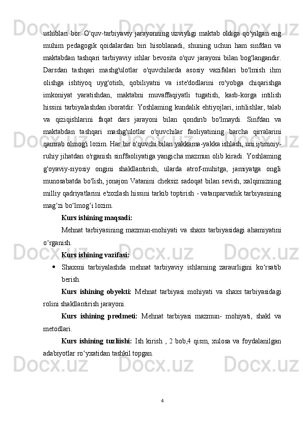 uslublari bor. O'quv-tarbiyaviy jarayonning uzviyligi maktab oldiga qo'yilgan eng
muhim   pedagogik   qoidalardan   biri   hisoblanadi,   shuning   uchun   ham   sinfdan   va
maktabdan   tashqari   tarbiyaviy   ishlar   bevosita   o'quv   jarayoni   bilan   bog'langandir.
Darsdan   tashqari   mashg'ulotlar   o'quvchilarda   asosiy   vazifalari   bo'lmish   ihm
olishga   ishtiyoq   uyg'otish,   qobiliyatni   va   iste'dodlarini   ro'yobga   chiqarishga
imkoniyat   yaratishdan,   maktabni   muvaffaqiyatli   tugatish,   kasb-korga   intilish
hissini  tarbiyalashdan  iboratdir.  Yoshlaming  kundalik ehtiyojlari, intilishlar, talab
va   qiziqishlarini   faqat   dars   jarayoni   bilan   qondirib   bo'lmaydi.   Sinfdan   va
maktabdan   tashqari   mashg'ulotlar   o'quvchilar   faoliyatining   barcha   qirralarini
qamrab olmog'i lozim. Har bir o'quvchi bilan yakkama-yakka ishlash, uni ijtimoiy-
ruhiy jihatdan o'rganish sinffaoliyatiga yangicha mazmun olib kiradi. Yoshlaming
g'oyaviy-siyosiy   ongini   shakllantirish,   ularda   atrof-muhitga,   jamiyatga   ongIi
munosabatda bo'Iish, jonajon Vatanini cheksiz sadoqat  bilan sevish, xalqimizning
milliy qadriyatlarini e'zozlash hissini tarkib toptirish - vatanparvarlik tarbiyasining
mag zi bo lmog i lozim.  ʻ ʻ ʻ
Kurs ishining maqsadi: 
Mehnat   tarbiyasining   mazmun-mohiyati   va   shaxs   tarbiyasidagi   ahamiyatini
o rganish.	
ʻ
Kurs ishining vazifasi: 
 Shaxsni   tarbiyalashda   mehnat   tarbiyaviy   ishlarning   zaraurligini   ko rsatib	
ʻ
berish.
Kurs   ishining   obyekti:   Mehnat   tarbiyasi   mohiyati   va   shaxs   tarbiyasidagi
rolini shakllantirish jarayoni.
Kurs   ishining   predmeti:   Mehnat   tarbiyasi   mazmun-   mohiyati,   shakl   va
metodlari.
Kurs ishining tuzliishi:   Ish kirish , 2 bob,4 qism, xulosa va foydalanilgan
adabiyotlar ro yxatidan tashkil topgan.	
ʻ
4 