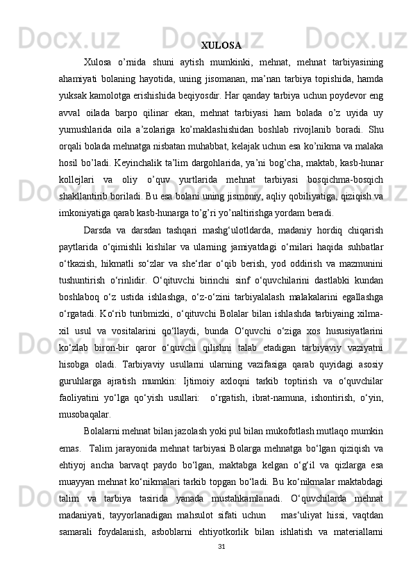 XULOSA
Xulosa   o’rnida   shuni   aytish   mumkinki,   mehnat,   mehnat   tarbiyasining
ahamiyati   bolaning   hayotida,   uning   jisomanan,   ma’nan   tarbiya   topishida,   hamda
yuksak kamolotga erishishida beqiyosdir. Har qanday tarbiya uchun poydevor eng
avval   oilada   barpo   qilinar   ekan,   mehnat   tarbiyasi   ham   bolada   o’z   uyida   uy
yumushlarida   oila   a’zolariga   ko’maklashishidan   boshlab   rivojlanib   boradi.   Shu
orqali bolada mehnatga nisbatan muhabbat, kelajak uchun esa ko’nikma va malaka
hosil bo’ladi. Keyinchalik ta’lim dargohlarida, ya’ni bog’cha, maktab, kasb-hunar
kollejlari   va   oliy   o’quv   yurtlarida   mehnat   tarbiyasi   bosqichma-bosqich
shakllantirib boriladi. Bu esa bolani uning jismoniy, aqliy qobiliyatiga, qiziqish va
imkoniyatiga qarab kasb-hunarga to’g’ri yo’naltirishga yordam beradi.  
Darsda   va   darsdan   tashqari   mashg‘ulotldarda,   madaniy   hordiq   chiqarish
paytlarida   o‘qimishli   kishilar   va   ularning   jamiyatdagi   o‘rnilari   haqida   suhbatlar
o‘tkazish,   hikmatli   so‘zlar   va   she‘rlar   o‘qib   berish,   yod   oddirish   va   mazmunini
tushuntirish   o‘rinlidir.   O‘qituvchi   birinchi   sinf   o‘quvchilarini   dastlabki   kundan
boshlaboq   o‘z   ustida   ishlashga,   o‘z-o‘zini   tarbiyalalash   malakalarini   egallashga
o‘rgatadi.   Ko‘rib   turibmizki,   o‘qituvchi   Bolalar   bilan   ishlashda   tarbiyaing   xilma-
xil   usul   va   vositalarini   qo‘llaydi,   bunda   O‘quvchi   o‘ziga   xos   hususiyatlarini
ko‘zlab   biron-bir   qaror   o‘quvchi   qilishni   talab   etadigan   tarbiyaviy   vaziyatni
hisobga   oladi.   Tarbiyaviy   usullarni   ularning   vazifasiga   qarab   quyidagi   asosiy
guruhlarga   ajratish   mumkin:   Ijtimoiy   axloqni   tarkib   toptirish   va   o‘quvchilar
faoliyatini   yo‘lga   qo‘yish   usullari:     o‘rgatish,   ibrat-namuna,   ishontirish,   o‘yin,
musobaqalar.
Bolalarni mehnat bilan jazolash yoki pul bilan mukofotlash mutlaqo mumkin
emas.     Talim   jarayonida   mehnat   tarbiyasi   Bolarga   mehnatga   bo‘lgan   qiziqish   va
ehtiyoj   ancha   barvaqt   paydo   bo‘lgan,   maktabga   kelgan   o‘g‘il   va   qizlarga   esa
muayyan mehnat ko‘nikmalari  tarkib topgan bo‘ladi. Bu ko‘nikmalar maktabdagi
talim   va   tarbiya   tasirida   yanada   mustahkamlanadi.   O‘quvchilarda   mehnat
madaniyati,   tayyorlanadigan   mahsulot   sifati   uchun       mas‘uliyat   hissi,   vaqtdan
samarali   foydalanish,   asboblarni   ehtiyotkorlik   bilan   ishlatish   va   materiallarni
31 