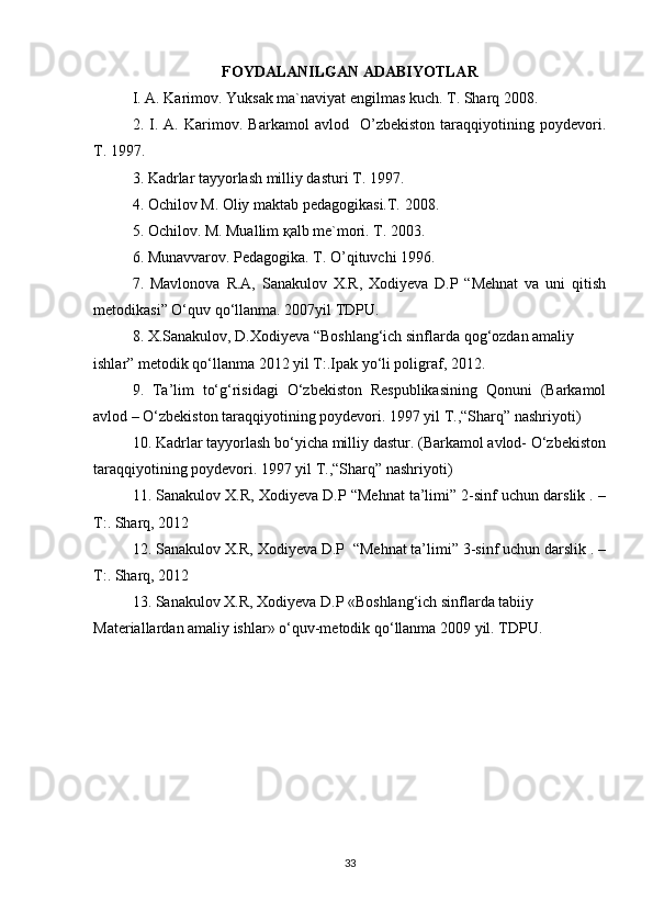 FOYDALANILGAN ADABIYOTLAR
I. А. Kаrimоv. Yuksаk mа`nаviyat еngilmаs kuch. T. Shаrq 2008.
2.   I.   А.   Kаrimоv.   Bаrkаmоl   аvlоd     O’zbеkistоn   tаrаqqiyotining   pоydеvоri.
T. 1997.
3. Kаdrlаr tаyyorlаsh milliy dаsturi T. 1997.
4. Оchilоv M. Оliy mаktаb pеdаgоgikаsi.T. 2008.
5. Оchilоv. M. Muаllim қаlb mе`mоri. T. 2003.
6. Munаvvаrоv. Pеdаgоgikа. T. O’qituvchi 1996.
7.   Mavlonova   R.A,   Sanakulov   X.R,   Xodiyeva   D.P   “Mehnat   va   uni   qitish
metodikasi” O‘quv qo‘llanma. 2007yil TDPU.
8. X.Sanakulov, D.Xodiyeva “Boshlang‘ich sinflarda qog‘ozdan amaliy
ishlar” metodik qo‘llanma 2012 yil T:.Ipak yo‘li poligraf, 2012.
9.   Ta’lim   to‘g‘risidagi   O‘zbekiston   Respublikasining   Qonuni   (Barkamol
avlod – O‘zbekiston taraqqiyotining poydevori. 1997 yil T.,“Sharq” nashriyoti)
10. Kadrlar tayyorlash bo‘yicha milliy dastur. (Barkamol avlod- O‘zbekiston
taraqqiyotining poydevori. 1997 yil T.,“Sharq” nashriyoti)
11. Sanakulov X.R, Xodiyeva D.P “Mehnat ta’limi” 2-sinf uchun darslik . –
T:. Sharq, 2012
12. Sanakulov X.R, Xodiyeva D.P  “Mehnat ta’limi” 3-sinf uchun darslik . –
T:. Sharq, 2012
13. Sanakulov X.R, Xodiyeva D.P «Boshlang‘ich sinflarda tabiiy
Materiallardan amaliy ishlar» o‘quv-metodik qo‘llanma 2009 yil. TDPU.
33 