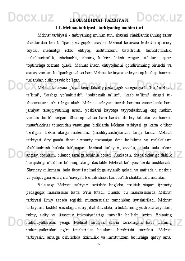 I.BOB.   MEHNAT TARBIYASI
1.1. Mehnat tarbiyasi - tarbiyaning muhim turi
Mehnat  tarbiyasi  - tarbiyaning muhim turi, shaxsni  shakllantirishning zarur
shartlaridan   biri   bo lgan   pedagogik   jarayon.   Mehnat   tarbiyasi   kishidan   ijtimoiyʻ
foydali   mehnatga   ichki   ehtiyoj,   institutizom,   batartiblik,   tashkilotchilik,
tashabbuskorlik,   ishchanlik,   ishning   ko zini   bilish   singari   sifatlarni   qaror	
ʻ
toptirishga   xizmat   qiladi.   Mehnat   inson   ehtiyojlarini   qondirishning   birinchi   va
asosiy vositasi bo lganligi uchun ham Mehnat tarbiyasi tarbiyaning boshqa hamma	
ʻ
turlaridan oldin paydo bo lgan.	
ʻ
Mehnat tarbiyasi g oyat keng falsafiy-pedagogik kategoriya bo lib, "mehnat
ʻ ʻ
ta limi",   "kasbga   yo naltirish",   "politexnik   ta lim",   "kasb   ta limi"   singari   tu-	
ʼ ʻ ʼ ʼ
shunchalarni   o z   ichiga   oladi.   Mehnat   tarbiyasi   berish   hamma   zamonlarda   ham	
ʻ
jamiyat   taraqqiyotining   asosi,   yoshlarni   hayotga   tayyorlashning   eng   muhim
vositasi   bo lib   kelgan.   Shuning   uchun   ham   barcha   ilo-hiy   kitoblar   va   hamma	
ʻ
mutafakkirlar   tomonidan   yaratilgan   bitiklarda   Mehnat   tarbiyasi   ga   katta   e tibor	
ʼ
berilgan.   Lekin   ularga   materialist   (moddiyunchi)lardan   farqli   tarzda   Mehnat
tarbiyasi   deyilganda   faqat   jismoniy   mehnatga   doir   ko nikma   va   malakalarni	
ʻ
shakllantirish   ko zda   tutilmagan.   Mehnat   tarbiyasi,   avvalo,   oilada   bola   o zini	
ʻ ʻ
anglay boshlashi  bilanoq amalga oshirila boradi. Jumladan, chaqaloklar go daklik	
ʻ
bosqichiga o tishlari bilanoq, ularga dastlabki  Mehnat  tarbiyasi  berila boshlanadi.	
ʻ
Shunday   qilinmasa,   bola   faqat   iste molchiga   aylanib   qoladi   va   natijada   u   noshud	
ʼ
va yalqovgina emas, ma naviyati kemtik shaxs ham bo lib shakllanishi mumkin.	
ʼ ʻ
Bolalarga   Mehnat   tarbiyasi   berishda   bog cha,   maktab   singari   ijtimoiy	
ʻ
pedagogik   muassasalar   katta   o rin   tutadi.   Chunki   bu   muassasalarda   Mehnat	
ʻ
tarbiyasi   ilmiy   asosda   tegishli   mutaxassislar   tomonidan   uyushtiriladi.   Mehnat
tarbiyasini tashkil etishdagi asosiy jihat shundaki, u bolalarning yosh xususiyatlari,
ruhiy,   akliy   va   jismoniy   imkoniyatlariga   muvofiq   bo lishi   lozim.   Bolaning	
ʻ
imkoniyatlaridan   yengil   Mehnat   tarbiyasi   ularni   zeriktirgani   kabi   ularning
imkoniyatlaridan   og ir   topshiriqlar   bolalarni   bezdirishi   mumkin.   Mehnat	
ʻ
tarbiyasini   amalga   oshirishda   tizimlilik   va   institutizom   bo lishiga   qat iy   amal	
ʻ ʼ
5 