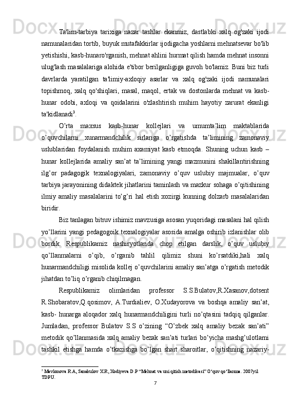 Ta'lim-tarbiya   tarixiga   nazar   tashlar   ekanmiz,   dastlabki   xalq   og'zaki   ijodi
namunalaridan tortib, buyuk mutafakkirlar ijodigacha yoshlarni mehnatsevar bo'lib
yetishishi, kasb-hunaro'rganish, mehnat ahlini hurmat qilish hamda mehnat insonni
ulug'lash masalalariga alohida e'tibor berilganligiga guvoh bo'lamiz. Buni biz turli
davrlarda   yaratilgan   ta'limiy-axloqiy   asarlar   va   xalq   og'zaki   ijodi   namunalari
topishmoq,   xalq   qo'shiqlari,   masal,   maqol,   ertak   va   dostonlarda   mehnat   va   kasb-
hunar   odobi,   axloqi   va   qoidalarini   o'zlashtirish   muhim   hayotiy   zarurat   ekanligi
ta'kidlanadi 3
.
O’rta   maxsus   kasb-hunar   kollejlari   va   umumta’lim   maktablarida
o’quvchilarni   xunarmandchilik   sirlariga   o’rgatishda   ta’limining   zamonaviy
uslublaridan   foydalanish   muhim   axamiyat   kasb   etmoqda.   Shuning   uchun   kasb   –
hunar   kollejlarida   amaliy   san’at   ta’limining   yangi   mazmunini   shakillantirishning
ilg’or   padagogik   texnalogiyalari,   zamonaviy   o’quv   uslubiy   majmualar,   o’quv
tarbiya jarayonining didaktek jihatlarini taminlash va mazkur sohaga o’qitishining
ilmiy   amaliy   masalalarini   to’g’ri   hal   etish   xozirgi   kunning   dolzarb   masalalaridan
biridir.
Biz tanlagan bitruv ishimiz mavzusiga asosan yuqoridagi masalani hal qilish
yo’llarini yangi pedagogoik texnalogiyalar  asosida  amalga oshirib izlanishlar olib
bordik.   Respublikamiz   nashiryotlarida   chop   etilgan   darslik,   o’quv   uslubiy
qo’llanmalarni   o’qib,   o’rganib   tahlil   qilimiz   shuni   ko’rsatdiki,hali   xalq
hunarmandchiligi misolida kollej o’quvchilarini amaliy san’atga o’rgatish metodik
jihatdan to’liq o’rganib chiqilmagan.
Respublikamiz   olimlaridan   professor   S.S.Bulatov,R.Xasanov,dotsent
R.Shobaratov,Q.qosimov,   A.Turdialiev,   O.Xudayorova   va   boshqa   amaliy   san’at,
kasb-   hunarga   aloqador   xalq   hunarmandchiligini   turli   no’qtasini   tadqiq   qilganlar.
Jumladan,   professor   Bulatov   S.S   o’zining   “O’zbek   xalq   amaliy   bezak   san’ati”
metodik qo’llanmasida xalq amaliy bezak san’ati turlari bo’yicha mashg’ulotlarni
tashkil   etishga   hamda   o’tkazishga   bo’lgan   shart   sharoitlar,   o’qitishning   nazariy-
3
 Mavlonova R.A, Sanakulov X.R, Xodiyeva D.P “Mehnat va uni qitish metodikasi” O‘quv qo‘llanma. 2007yil 
TDPU.
7 
